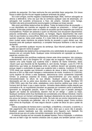 157
proibido de perguntar. Em fase nenhuma lhe era permitido fazer perguntas. Em breve
ficava a saber que lhe iria ser negado qualquer arremedo de justiça.
Só e sem amigos, era-lhe negada a representação legal. Aliás, nenhum advogado se
atrevia a defendê-lo. Uma vez que não se conhecia qualquer caso de absolvição, um
advogado mal sucedido arriscava-se a ficar, ele próprio, marcado como herege.
Também ele seria provavelmente excomungado e entregue ao braço secular.
Não eram permitidas testemunhas de defesa. Todas as testemunhas de acusação —
a sua identidade era mantida em segredo em relação ao prisioneiro — tinham igual
estatuto. Entre elas podiam estar os criados do acusado que ele despedira por roubo ou
incompetência. Podiam ser pessoas a quem os tribunais civis recusavam depoimentos:
perjuros condenados, os excomungados, os hereges. Alguns depoimentos não eram
mais do que boatos ou coscuvilhice. Maníacos, pervertidos, pessoas ressentidas ou que
queriam vingar-se, todos eram aceites. E o mais triste de tudo é que as testemunhas
eram muitas vezes membros da própria família do acusado a quem diziam que, não
havendo para ele qualquer esperança, a completa franqueza facilitaria a vida ao resto
da família.
Não era permitido qualquer recurso da sentença. Que tribunal poderia ser superior
àquele que agia em nome do papa?
À catolicidade dos testemunhos correspondia uma catolicidade de acusações. A
heresia era um conceito fluido. Qualquer coisa minimamente em oposição ao sistema
papal era «contra a fé».
As declarações dos pontífices medievais criaram este clima opressivo. Isto começou,
evidentemente, com a de Gregório VII: «O papa não se engana». Pascal II (1073-85),
citando uma carta forjada que sustenta todo o sistema de Santo Ambrósio, disse:
«Quem quer que discorde da Sé Apostólica é, sem dúvida, herege». Lúcio III (1181-5)
determinou que todas as divergências entre os católicos deviam ser pecados graves
porque negam a autoridade do papa que sustenta todo o sistema. Inocêncio III (1198-
1216) disse que aqueles que tomavam a palavra de Jesus à letra e limitavam o seu
discurso a Sim ou Não eram hereges e merecedores da morte. Inocêncio IV (1243-54),
numa espécie de clímax a esta apoteose, descrevia-se como «praesentia corporalis
Christi» (a presença corpórea de Cristo), presumivelmente por uma espécie de
transubstanciação na altura da sua eleição. Qualquer pessoa que mostrasse
desrespeito por ele ou pelos seus decretos era, naturalmente, herege. Bonifácio VIII
(1294-1303), para não ficar atrás, estabeleceu como doutrina católica que «todo o ser
humano tem de fazer o que o papa manda». Armados desta elástica noção daquilo que
contradizia a fé, os inquisidores prendiam as pessoas por comerem carne à sexta-feira,
ignorarem as obrigações pascais, lerem a Bíblia, dizerem que é pecado perseguir
alguém por razões de consciência, dizerem mal de um clérigo — padre ou bispo.
Qualquer zombaria sobre Sua Santidade era considerada uma ofensa indiciável, mesmo
quando feita por um homem embriagado. Qualquer afastamento da vida da comunidade
era prova de heresia e merecedora de morte. De tudo isto se conclui claramente que o
objectivo da Inquisição era defender, não a fé, mas o sistema papal. Como concluiu
uma vítima da Inquisição: «É mais seguro discutir o poder de Deus do que o poder do
papa».
Outras acusações de heresia eram o sacrilégio, a blasfémia, a bruxaria, a sodomia, o
não pagamento dos impostos ao papa e ao clero, dizer que a usura não é pecado.
Qualquer pessoa baptizada que não acendesse uma fogueira num Sabbath frio
presumia-se que era um judeu convertido merecedor de morte na fogueira.
A máxima injustiça era ser acusado de pensar heresia. Para a Inquisição, a ortodoxia
não era só falar e agir de maneira ortodoxa (isto é) papal; era também pensar como o
 