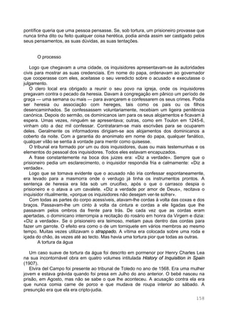 158
pontífice queria que uma pessoa pensasse. Se, sob tortura, um prisioneiro provasse que
nunca tinha dito ou feito qualquer coisa herética, podia ainda assim ser castigado pelos
seus pensamentos, as suas dúvidas, as suas tentações.
O processo
Logo que chegavam a uma cidade, os inquisidores apresentavam-se às autoridades
civis para mostrar as suas credenciais. Em nome do papa, ordenavam ao governador
que cooperasse com eles, aceitasse o seu veredicto sobre o acusado e executasse o
julgamento.
O clero local era obrigado a reunir o seu povo na igreja, onde os inquisidores
pregavam contra o pecado da heresia. Davam à congregação em pânico um período de
graça — uma semana ou mais — para avançarem e confessarem os seus crimes. Podia
ser heresia ou associação com hereges, tais como os pais ou os filhos
desencaminhados. Se confessassem voluntariamente, recebiam um ligeira penitência
canónica. Depois do sermão, os dominicanos iam para os seus alojamentos e ficavam à
espera. Umas vezes, ninguém se apresentava; outras, como em Toulon em 1245-6,
vinham oito a dez mil confessar. Contrataram-se mais escrivães para se ocuparem
deles. Geralmente os informadores dirigiam-se aos alojamentos dos dominicanos a
coberto da noite. Com a garantia do anonimato em nome do papa, qualquer fanático,
qualquer vilão se sentia à vontade para mentir como quisesse.
O tribunal era formado por um ou dois inquisidores, duas ou mais testemunhas e os
elementos do pessoal dos inquisidores. Todos eles estavam encapuzados.
A frase constantemente na boca dos juizes era: «Diz a verdade». Sempre que o
prisioneiro pedia um esclarecimento, o inquisidor respondia fria e calmamente: «Diz a
verdade».
Logo que se tornava evidente que o acusado não iria confessar espontaneamente,
era levado para a masmorra onde o verdugo já tinha os instrumentos prontos. A
sentença de heresia era lida sob um crucifixo, após o que o carrasco despia o
prisioneiro e o atava a um cavalete. «Diz a verdade por amor de Deus», recitava o
inquisidor ritualmente, «porque os inquisidores não desejam ver-te sofrer».
Com todas as partes do corpo acessíveis, atavam-lhe cordas à volta das coxas e dos
braços. Passavam-lhe um cinto à volta da cintura e cordas a ele ligadas que lhe
passavam pelos ombros da frente para trás. De cada vez que as cordas eram
apertadas, o dominicano interrompia a recitação do rosário em honra da Virgem e dizia:
«Diz a verdade». Se o prisioneiro era teimoso, metiam paus dentro das cordas para
fazer um garrote. O efeito era como o de um torniquete em vários membros ao mesmo
tempo. Muitas vezes utilizavam o strappado. A vítima era colocada sobre uma roda e
içada do chão, às vezes até ao tecto. Mas havia uma tortura pior que todas as outras.
A tortura da água
Um caso suave de tortura da água foi descrito em pormenor por Henry Charles Lea
na sua incontornável obra em quatro volumes intitulada History of Inquisition in Spain
(1907).
Elvira del Campo foi presente ao tribunal de Toledo no ano de 1568. Era uma mulher
jovem e estava grávida quando foi presa em Julho do ano anterior. O bebé nasceu na
prisão, em Agosto, mas não se sabe o que lhe aconteceu. A acusação contra ela era
que nunca comia carne de porco e que mudava de roupa interior ao sábado. A
presunção era que ela era cripto-judia.
 