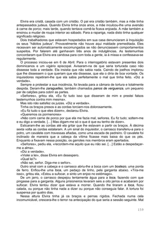 159
Elvira era cristã, casada com um cristão. O pai era cristão também, mas a mãe tinha
antepassados judeus. Quando Elvira tinha onze anos, a mãe inculcou-lhe uma aversão
à carne de porco; mais tarde, quando tentava comê-la ficava enjoada. A mãe também a
ensinou a mudar de roupa interior ao sábado. Para a rapariga, nada disto tinha qualquer
significado religioso.
Dois trabalhadores que estavam hospedados em sua casa denunciaram à Inquisição
os seus “hábitos judeus“. Provavelmente não houve aqui maldade premeditada. Eles
receavam ser automaticamente excomungados se não denunciassem comportamentos
suspeitos. Por falarem até ganhavam três anos de indulgências. As testemunhas
concordaram que Elvira era caridosa para com toda a gente, ia à missa e confessava-se
regularmente.
O processo iniciou-se em 6 de Abril. Para o interrogatório estavam presentes dois
dominicanos e um vigário episcopal. Avisaram-na de que seria torturada caso não
dissesse toda a verdade. Ela insistia que não sabia nada. Caindo de joelhos implorou
que lhe dissessem o que queriam que ela dissesse, que ela o diria de boa vontade. Os
inquisidores repetiram-lhe que ela sabia perfeitamente o mal que tinha feito. «Diz a
verdade».
Sempre a protestar a sua inocência, foi levada para a câmara de tortura e totalmente
despida. Deram-lhe zaraguelles, também chamados panos de verguenza, um pequeno
par de calções para cobrir as partes.
«Señores», gritou ela, «Eu fiz tudo isso que disseram de mim e prestei falsos
testemunhos contra mim mesma».
Mas isto não satisfez os juizes. «Diz a verdade».
Tinha os braços presos e as cordas torciam-nos dolorosamente.
«Eu fiz tudo o que eles dizem», declarou Elvira.
«Queremos os pormenores»
«Não comi carne de porco por que ela me fazia mal, señores. Eu fiz tudo; soltem-me
e eu digo a verdade. […] Mas digam-me só o que é que eu tenho de dizer».
Esticaram-lhe as cordas até ela gritar que lhe estavam a partir os braços. À décima
sexta volta as cordas estalaram. A um sinal do inquisidor, o carrasco transferiu-a para o
potro, um cavalete com travessas afiadas, como uma escada de pedreiro. O cavalete foi
inclinado de maneira que a cabeça da vítima ficasse mais baixa do que os pés.
Enquanto a fixavam nessa posição, os garrotes nos membros eram apertados.
«Señores», pediu ela, «recordem-me aquilo que eu não sei. […] Estão a despedaçar-
me a alma».
«Diz a verdade».
«Violei a lei», disse Elvira em desespero.
«Qual lei?»
«Não sei, señor. Diga-me o señor».
Outro sinal com a cabeça e o carrasco abriu-lhe a boca com um bostezo, uma ponta
de ferro. Enfiou-lhe uma toca, um pedaço de linho, pela garganta abaixo. «Tira-me
isso», gritou ela, «Estou a sufocar, e sinto um enjoo no estômago».
De um jarro, o carrasco despejou lentamente água para a toca, fazendo com que
pingasse para a garganta. Alguns prisioneiros levaram seis a oito jarros e acabaram por
sufocar. Elvira tentou dizer que estava a morrer. Quando lhe tiraram a toca, ficou
calada, ou porque não tinha nada a dizer ou porque não conseguia falar. A tortura foi
suspensa por quatro dias.
Nessa altura Elvira tinha já os braços e pernas rígidos. Fechada numa cela
incomunicável, crescera-lhe o terror na antecipação do que seria a sessão seguinte. Mal
 