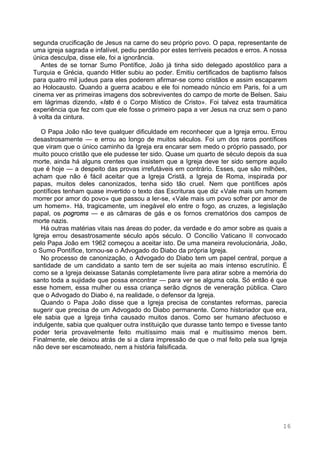 16
segunda crucificação de Jesus na carne do seu próprio povo. O papa, representante de
uma igreja sagrada e infalível, pediu perdão por estes terríveis pecados e erros. A nossa
única desculpa, disse ele, foi a ignorância.
Antes de se tornar Sumo Pontífice, João já tinha sido delegado apostólico para a
Turquia e Grécia, quando Hitler subiu ao poder. Emitiu certificados de baptismo falsos
para quatro mil judeus para eles poderem afirmar-se como cristãos e assim escaparem
ao Holocausto. Quando a guerra acabou e ele foi nomeado núncio em Paris, foi a um
cinema ver as primeiras imagens dos sobreviventes do campo de morte de Belsen. Saiu
em lágrimas dizendo, «Isto é o Corpo Místico de Cristo». Foi talvez esta traumática
experiência que fez com que ele fosse o primeiro papa a ver Jesus na cruz sem o pano
à volta da cintura.
O Papa João não teve qualquer dificuldade em reconhecer que a Igreja errou. Errou
desastrosamente — e errou ao longo de muitos séculos. Foi um dos raros pontífices
que viram que o único caminho da Igreja era encarar sem medo o próprio passado, por
muito pouco cristão que ele pudesse ter sido. Quase um quarto de século depois da sua
morte, ainda há alguns crentes que insistem que a Igreja deve ter sido sempre aquilo
que é hoje — a despeito das provas irrefutáveis em contrário. Esses, que são milhões,
acham que não é fácil aceitar que a Igreja Cristã, a Igreja de Roma, inspirada por
papas, muitos deles canonizados, tenha sido tão cruel. Nem que pontífices após
pontífices tenham quase invertido o texto das Escrituras que diz «Vale mais um homem
morrer por amor do povo» que passou a ler-se, «Vale mais um povo sofrer por amor de
um homem». Há, tragicamente, um inegável elo entre o fogo, as cruzes, a legislação
papal, os pogroms — e as câmaras de gás e os fornos crematórios dos campos de
morte nazis.
Há outras matérias vitais nas áreas do poder, da verdade e do amor sobre as quais a
Igreja errou desastrosamente século após século. O Concílio Vaticano II convocado
pelo Papa João em 1962 começou a aceitar isto. De uma maneira revolucionária, João,
o Sumo Pontífice, tornou-se o Advogado do Diabo da própria Igreja.
No processo de canonização, o Advogado do Diabo tem um papel central, porque a
santidade de um candidato a santo tem de ser sujeita ao mais intenso escrutínio. É
como se a Igreja deixasse Satanás completamente livre para atirar sobre a memória do
santo toda a sujidade que possa encontrar — para ver se alguma cola. Só então é que
esse homem, essa mulher ou essa criança serão dignos de veneração pública. Claro
que o Advogado do Diabo é, na realidade, o defensor da Igreja.
Quando o Papa João disse que a Igreja precisa de constantes reformas, parecia
sugerir que precisa de um Advogado do Diabo permanente. Como historiador que era,
ele sabia que a Igreja tinha causado muitos danos. Como ser humano afectuoso e
indulgente, sabia que qualquer outra instituição que durasse tanto tempo e tivesse tanto
poder teria provavelmente feito muitíssimo mais mal e muitíssimo menos bem.
Finalmente, ele deixou atrás de si a clara impressão de que o mal feito pela sua Igreja
não deve ser escamoteado, nem a história falsificada.
 