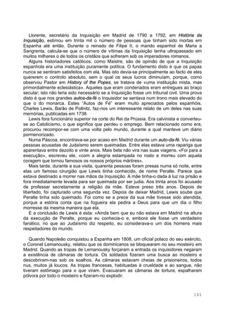 161
Llorente, secretário da Inquisição em Madrid de 1790 a 1792, em História da
Inquisição, estimou em trinta mil o número de pessoas que tinham sido mortas em
Espanha até então. Durante o reinado de Filipe II, o marido espanhol de Maria a
Sangrenta, calcula-se que o número de vítimas da Inquisição tenha ultrapassado em
muitos milhares o de todos os cristãos que sofreram sob os imperadores romanos.
Alguns historiadores católicos, como Maistre, são de opinião de que a Inquisição
espanhola era uma instituição puramente política. O fundamento disto é que os papas
nunca se sentiram satisfeitos com ela. Mas isto devia-se principalmente ao facto de eles
quererem o controlo absoluto, sem o qual os seus lucros diminuíam, porque, como
observou Pastor em History of the Popes, se tratava de «uma instituição mista, mas
primordialmente eclesiástica». Aqueles que eram condenados eram entregues ao braço
secular; isto não teria sido necessário se a Inquisição fosse um tribunal civil. Uma prova
disto é que nos grandes autos-da-fé o Inquisidor se sentava num trono mais elevado do
que o do monarca. Estes “Autos de Fé” eram muito apreciados pelos espanhóis.
Charles Lewis, Barão de Pollnitz, faz-nos um interessante relato de um deles nas suas
memórias, publicadas em 1738.
Lewis fora funcionário superior na corte do Rei da Prússia. Era calvinista e converteu-
se ao Catolicismo, o que significa que perdeu o emprego. Bem relacionado como era,
procurou recompor-se com uma volta pelo mundo, durante a qual manteve um diário
pormenorizado.
Numa Páscoa, encontrava-se por acaso em Madrid durante um auto-da-fé. Viu várias
pessoas acusadas de Judaísmo serem queimadas. Entre elas estava uma rapariga que
aparentava entre dezoito e vinte anos. Mais bela não vira nas suas viagens. «Foi para a
execução», escreveu ele, «com a alegria estampada no rosto e morreu com aquela
coragem que tornou famosos os nossos próprios mártires».
Mais tarde, durante a sua visita, quarenta pessoas foram presas numa só noite, entre
elas um famoso cirurgião que Lewis tinha conhecido, de nome Peralte. Parece que
estava destinado a morrer nas mãos da Inquisição. A mãe tinha-o dada à luz na prisão e
fora imediatamente levada para ser queimada por ser judia. Aos trinta anos foi acusado
de professar secretamente a religião da mãe. Esteve preso três anos. Depois de
libertado, foi capturado uma segunda vez. Depois de deixar Madrid, Lewis soube que
Peralte tinha sido queimado. Foi como se a prece da sua mãe tivesse sido atendida,
porque a estória conta que na fogueira ela pedira a Deus para que um dia o filho
morresse da mesma maneira que ela.
E a conclusão de Lewis é esta: «Ainda bem que eu não estava em Madrid na altura
da execução de Peralte, porque eu conhecia-o e, embora ele fosse um verdadeiro
fanático, no que ao Judaísmo diz respeito, eu considerava-o um dos homens mais
respeitadores do mundo.
Quando Napoleão conquistou a Espanha em 1808, um oficial polaco do seu exército,
o Coronel Lemanousky, relatou que os dominicanos se bloquearam no seu mosteiro em
Madrid. Quando as tropas de Lemanousky forçaram a entrada os inquisidores negaram
a existência de câmaras de tortura. Os soldados fizeram uma busca ao mosteiro e
descobriram-nas sob os soalhos. As câmaras estavam cheias de prisioneiros, todos
nus, muitos já loucos. As tropas francesas, habituadas à crueldade e ao sangue, não
tiveram estômago para o que viram. Evacuaram as câmaras de tortura, espalharam
pólvora por todo o mosteiro e fizeram-no explodir.
 