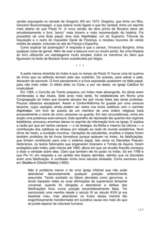 163
versão expurgada no reinado de Gregório XIII em 1573. Gregório, que tinha um filho,
Giovanni Buoncompagni, a que estava muito ligado e que fez cardeal, tinha um espírito
mais aberto do que Paulo IV. A nova versão da obra prima de Bocácio deve ser
simultaneamente o livro “porco” mais bizarro e mais recomendado da história. Foi
precedido de uma Bula papal; teve dois Imprimatur, um do Supremo Tribunal da
Inquisição e o outro do Inquisidor Geral de Florença, e recebeu louvores de vários
chefes de estado, incluindo os reis de França e Espanha.
Como explicar tal aclamação? A resposta é que o censor, Vincenzo Borghini, tinha
qualquer coisa de genial. Além de usar a tesoura num ou noutro ponto, fez uma limpeza
ao livro utilizando um estratagema muito simples: todos os membros do clero que
figuravam no texto de Bocácio foram substituídos por leigos.
* * *
A parte menos divertida do Index é que no tempo de Paulo IV houve uma tal queima
de livros que os editores temiam pelo seu sustento. Os autores, para salvar a pele,
deixaram de escrever. O livre pensamento e a livre expressão acabaram na Itália papal,
para não mais voltar. O efeito disto na Cúria, e por via desta, na Igreja Católica foi
incalculável.
Em 1564, o Concílio de Trento preparou um Index mais abrangente. As obras eram
condenadas a dez títulos. Sete anos mais tarde, foi estabelecida em Roma uma
Congregação do Index que durante séculos fez sair novas listas das obras proibidas.
Poucos clássicos escaparam. Assim a Contra-Reforma foi guiada por uma censura
tacanha, cujos vestígios ainda podem ser vistos nos livros católicos com o carimbo
Imprimatur. Um livro de autoria de um membro de uma ordem religiosa trará
provavelmente o nome de cinco censores na guarda. Em tais circunstâncias, entra em
acção uma poderosa auto-censura. Este aparelho de repressão tão querido dos regimes
totalitários, provocou enormes danos no espírito da informação livre na Igreja. E explica
a razão por que em tantos campos — o da teologia, da Bíblia e mesmo da ciência — a
contribuição dos católicos se atrasou em relação ao resto do mundo académico. Num
clima de medo, a erudição murchou. Gerações de estudantes, eruditos e bispos foram
também proibidos de ler livros formativos porque estavam no Index. As falsificações,
que tinham contribuído para criar o sistema papal, tais como os Decretais Pseudo-
Isidorianos, os textos fabricados que enganaram Graciano e Tomás de Aquino, foram
protegidos pelo Index, pelo menos até 1660, altura em que um erudito francês começou
a dizer a verdade sobre eles. Claro que também ele foi posto no Index. Só em 1789 é
que Pio VI, em resposta a um pedido dos bispos alemães, admitiu que os Decretais
eram uma falsificação. A confissão vinha nove séculos atrasada. Como escreveu Lea
em Studies in Church History (1883):
Não é problema menor o de uma Igreja infalível que não pode
abandonar decorosamente qualquer posição anteriormente
assumida. Tendo aceitado os falsos decretais como genuínos, e
tendo baseado neles as suas afirmações de supremacia temporal
universal, quando foi obrigada a abandonar a defesa das
falsificações ficou numa posição escandalosamente falsa. Ter
sancionado uma mentira desde o século IX ao século XVIII já era
bastante mau, mas abandonar os frutos dessa mentira tão
engenhosamente transformada em lucrativa causa era mais do que
se podia esperar da natureza humana.
 