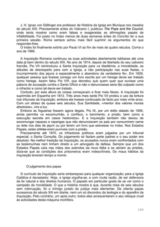 164
J. H. Ignaz von Döllinger era professor de História da Igreja em Munique nos meados
do século XIX. Precisamente antes do Vaticano I, publicou The Pope and the Council,
onde tenta mostrar como eram falsas e exageradas as afirmações papais de
infalibilidade. Foi posto no Index menos de duas semanas antes do Concílio ter a sua
primeira sessão. Roma sempre achou mais fácil suprimir os argumentos do que
responder-lhes.
O Index foi finalmente extinto por Paulo VI ao fim de mais de quatro séculos. Corria o
ano de 1966.
A Inquisição Romana continuou as suas actividades abertamente bárbaras até uma
data já bem dentro do século XIX. No ano de 1814, depois de libertado do seu cativeiro
francês, Pio VII reintroduziu a Santa Inquisição para «a blasfémia, a imoralidade, as
atitudes de desrespeito para com a Igreja, a não participação nas suas festas, o
incumprimento dos jejuns e especialmente o abandono da verdadeira fé». Em 1829,
qualquer pessoa que tivesse consigo um livro escrito por um herege devia ser tratado
como herege. Assim falou Pio VIII, que decretou que quem quer que ouvisse uma
palavra de acusação contra o Santo Ofício e não o denunciasse seria tão culpado como
o infractor e como tal devia ser tratado.
Contudo, por esta altura as coisas começavam a ficar mais fáceis. A Inquisição foi
suprimida em Espanha em 1813. Três anos mais tarde Pio VII proibiu o uso da tortura
nos tribunais da Inquisição, embora ela tivesse continuado de facto por mais vinte anos.
Com um atraso de quase seis séculos, Sua Santidade, «mentor dos valores morais
absolutos», vira a luz.
Embora as fogueiras fossem agora ilegais, Pio IX, por um édito datado de 1856,
ainda permitia «a excomunhão, o confisco, o banimento, a prisão, bem como a
execução secreta em casos hediondos». E a Inquisição também não deixou de
excomungar rapazes e raparigas que não denunciavam os pais por consumirem carne
ou leite nos dias de jejum ou por lerem um livro que estivesse no Index. Nos Estados
Papais, estes crimes eram puníveis com a prisão.
Precisamente até 1870, os infractores políticos eram julgados por um tribunal
especial, o Santa Consulta. Do julgamento só faziam parte padres e o seu poder era
absoluto. Na melhor tradição da Inquisição, os acusados nunca eram confrontados com
as testemunhas nem tinham direito a um advogado de defesa. Sempre que um dos
Estados Papais caía nas mãos dos exércitos da nova Itália e se abriam as prisões,
dizia-se que as condições dos prisioneiros eram indescritíveis. Os maus hábitos da
Inquisição levaram tempo a morrer.
O julgamento dos papas
O currículo da Inquisição seria embaraçoso para qualquer organização; para a Igreja
Católica é devastador. Hoje, a Igreja orgulha-se, e com muita razão, de ser defensora
da lei natural e dos direitos humanos. O papado em particular gosta de se ver como o
campeão da moralidade. O que a história mostra é que, durante mais de seis séculos
sem interrupção, foi o inimigo jurado da justiça mais elementar. De oitenta papas
sucessivos do século XIII em diante, nem um só discordou da teologia e do aparelho da
Inquisição. Pelo contrário, um após outro, todos eles acrescentaram o seu retoque cruel
às actividades desta máquina mortífera.
 