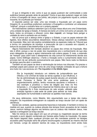 165
O que é intrigante é isto: como é que os papas puderam dar continuidade a esta
autêntica heresia geração atrás de geração? Como é que eles puderam negar em toda
a linha o Evangelho de Jesus, que sofreu, ele próprio um julgamento injusto e, embora
inocente, foi crucificado por heresia?
A resposta parece ser esta: uma vez iniciada a Inquisição por um papa como
Gregório IX, os pontífices preferiram contrariar o Evangelho a contrariar um antecessor
“infalível”, porque o contrário faria ruir o próprio papado.
Os historiadores católicos salientam que a Europa nessa altura era uma Cristandade,
uma unidade de Igreja e Estado. A heresia era tanto um crime civil como um pecado. De
facto, todos os príncipes a olhavam como lèse majesté; um herege fazia perigar a
unidade do reino e portanto era um traidor.
Isto só prova que a aliança entre a Igreja e o Estado, a que os papas estavam tão
ligados, teve efeitos secundários desastrosos. Dessa aliança nasceram as crueldades
da Inquisição. Mas nem isto explica completamente os especiais males do Tribunal que
a tornou um paradigma de injustiça: a presunção de que o acusado era culpado; a
tortura do acusado e das testemunhas e por aí fora.
Alguns historiadores têm tentado absolver os papas dos crimes da Inquisição. Mas
isto é difícil, porque a raiz do poder dos inquisidores era o conhecimento de que eles
eram delegados do papa e agiam inteiramente sob ordens papais. E mais, a extensão
de “heresia“ para cobrir todo o afastamento da vida comum foi inteiramente devida aos
papas. Como Döllinger observou: «Tanto a iniciação como o cumprimento deste novo
princípio tem de ser atribuído exclusivamente aos papas. Não havia nada na literatura
do tempo para lhe abrir o caminho».
Também só aos papas se deve a reintrodução da tortura nos tribunais. Foi preciso o
prestígio papal para passar por cima de uma longa tradição civilizada de que a tortura
era muito má. Lea escreveu em The Inquisition in the Middle Ages:
Ela [a Inquisição] introduziu um sistema de jurisprudência que
infectou a lei criminal de todas as terras sujeitas à sua influência, e
fez da administração da justiça papal durante séculos um arremedo
cruel. Forneceu à Santa Sé uma arma poderosa para o
engrandecimento político, tentou monarcas seculares a imitarem o
seu exemplo e prostituiu o nome da religião aos mais vis fins
temporais. […] O julgamento imparcial da História deve ser o de que
a Inquisição foi o fruto monstruoso do zelo errado, utilizado pela
ambição egoísta e pela sede de poder para asfixiar as mais altas
aspirações da humanidade e estimular os apetites mais baixos.
Os seus defensores, como Maistre, têm argumentado que a Igreja não matou
ninguém. Os inquisidores entregavam os culpados ao braço secular com um apelo de
clemência.
Sendo isto verdade, apenas acrescenta hipocrisia à malvadez. E também é irónico na
medida em que, quando os Judeus através dos tempos foram acusados de ter matado
Jesus, nenhum teólogo alguma vez lembrou que os Judeus não mataram Jesus, mas
apenas o entregaram ao braço secular.
Não há notícia de caso algum em que um príncipe ou magistrado secular se tenha
recusado a punir alguém condenado por heresia pelos frades da Inquisição. Os papas
não fazem segredo disto: qualquer príncipe que não mandasse queimar os hereges
acusados pela Inquisição seria ele próprio excomungado e presente ao mesmo tribunal
por heresia. Longe de estarem isentos de culpa, os inquisidores eram ainda mais
 