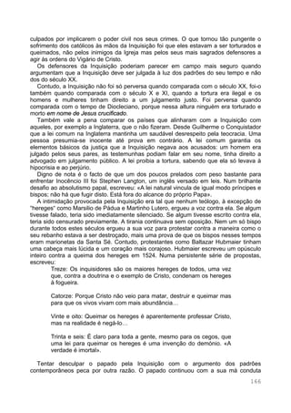 166
culpados por implicarem o poder civil nos seus crimes. O que tornou tão pungente o
sofrimento dos católicos às mãos da Inquisição foi que eles estavam a ser torturados e
queimados, não pelos inimigos da Igreja mas pelos seus mais sagrados defensores a
agir às ordens do Vigário de Cristo.
Os defensores da Inquisição poderiam parecer em campo mais seguro quando
argumentam que a Inquisição deve ser julgada à luz dos padrões do seu tempo e não
dos do século XX.
Contudo, a Inquisição não foi só perversa quando comparada com o século XX, foi-o
também quando comparada com o século X e XI, quando a tortura era ilegal e os
homens e mulheres tinham direito a um julgamento justo. Foi perversa quando
comparada com o tempo de Diocleciano, porque nessa altura ninguém era torturado e
morto em nome de Jesus crucificado.
Também vale a pena comparar os países que alinharam com a Inquisição com
aqueles, por exemplo a Inglaterra, que o não fizeram. Desde Guilherme o Conquistador
que a lei comum na Inglaterra mantinha um saudável desrespeito pela teocracia. Uma
pessoa presumia-se inocente até prova em contrário. A lei comum garantia os
elementos básicos da justiça que a Inquisição negava aos acusados: um homem era
julgado pelos seus pares, as testemunhas podiam falar em seu nome, tinha direito a
advogado em julgamento público. A lei proibia a tortura, sabendo que ela só levava à
hipocrisia e ao perjúrio.
Digno de nota é o facto de que um dos poucos prelados com peso bastante para
enfrentar Inocêncio III foi Stephen Langton, um inglês versado em leis. Num brilhante
desafio ao absolutismo papal, escreveu: «A lei natural vincula de igual modo príncipes e
bispos; não há que fugir disto. Está fora do alcance do próprio Papa».
A intimidação provocada pela Inquisição era tal que nenhum teólogo, à excepção de
“hereges“ como Marsilio de Pádua e Martinho Lutero, ergueu a voz contra ela. Se algum
tivesse falado, teria sido imediatamente silenciado. Se algum tivesse escrito contra ela,
teria sido censurado previamente. A tirania continuava sem oposição. Nem um só bispo
durante todos estes séculos ergueu a sua voz para protestar contra a maneira como o
seu rebanho estava a ser destroçado, mais uma prova de que os bispos nesses tempos
eram marionetas da Santa Sé. Contudo, protestantes como Baltazar Hubmaier tinham
uma cabeça mais lúcida e um coração mais corajoso. Hubmaier escreveu um opúsculo
inteiro contra a queima dos hereges em 1524. Numa persistente série de propostas,
escreveu:
Treze: Os inquisidores são os maiores hereges de todos, uma vez
que, contra a doutrina e o exemplo de Cristo, condenam os hereges
à fogueira.
Catorze: Porque Cristo não veio para matar, destruir e queimar mas
para que os vivos vivam com mais abundância…
Vinte e oito: Queimar os hereges é aparentemente professar Cristo,
mas na realidade é negá-lo…
Trinta e seis: É claro para toda a gente, mesmo para os cegos, que
uma lei para queimar os hereges é uma invenção do demónio. «A
verdade é imortal».
Tentar desculpar o papado pela Inquisição com o argumento dos padrões
contemporâneos peca por outra razão. O papado continuou com a sua má conduta
 