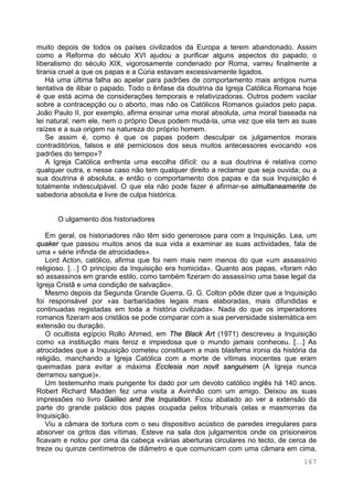 167
muito depois de todos os países civilizados da Europa a terem abandonado. Assim
como a Reforma do século XVI ajudou a purificar alguns aspectos do papado, o
liberalismo do século XIX, vigorosamente condenado por Roma, varreu finalmente a
tirania cruel a que os papas e a Cúria estavam excessivamente ligados.
Há uma última falha ao apelar para padrões de comportamento mais antigos numa
tentativa de ilibar o papado. Todo o ênfase da doutrina da Igreja Católica Romana hoje
é que está acima de considerações temporais e relativizadoras. Outros podem vacilar
sobre a contracepção ou o aborto, mas não os Católicos Romanos guiados pelo papa.
João Paulo II, por exemplo, afirma ensinar uma moral absoluta, uma moral baseada na
lei natural; nem ele, nem o próprio Deus podem mudá-la, uma vez que ela tem as suas
raízes e a sua origem na natureza do próprio homem.
Se assim é, como é que os papas podem desculpar os julgamentos morais
contraditórios, falsos e até perniciosos dos seus muitos antecessores evocando «os
padrões do tempo»?
A Igreja Católica enfrenta uma escolha difícil: ou a sua doutrina é relativa como
qualquer outra, e nesse caso não tem qualquer direito a reclamar que seja ouvida; ou a
sua doutrina é absoluta, e então o comportamento dos papas e da sua Inquisição é
totalmente indesculpável. O que ela não pode fazer é afirmar-se simultaneamente de
sabedoria absoluta e livre de culpa histórica.
O ulgamento dos historiadores
Em geral, os historiadores não têm sido generosos para com a Inquisição. Lea, um
quaker que passou muitos anos da sua vida a examinar as suas actividades, fala de
uma « série infinda de atrocidades».
Lord Acton, católico, afirma que foi nem mais nem menos do que «um assassínio
religioso. […] O princípio da Inquisição era homicida». Quanto aos papas, «foram não
só assassinos em grande estilo, como também fizeram do assassínio uma base legal da
Igreja Cristã e uma condição de salvação».
Mesmo depois da Segunda Grande Guerra, G. G. Colton pôde dizer que a Inquisição
foi responsável por «as barbaridades legais mais elaboradas, mais difundidas e
continuadas registadas em toda a história civilizada». Nada do que os imperadores
romanos fizeram aos cristãos se pode comparar com a sua perversidade sistemática em
extensão ou duração.
O ocultista egípcio Rollo Ahmed, em The Black Art (1971) descreveu a Inquisição
como «a instituição mais feroz e impiedosa que o mundo jamais conheceu. […] As
atrocidades que a Inquisição cometeu constituem a mais blasfema ironia da história da
religião, manchando a Igreja Católica com a morte de vítimas inocentes que eram
queimadas para evitar a máxima Ecclesia non novit sanguinem (A Igreja nunca
derramou sangue)».
Um testemunho mais pungente foi dado por um devoto católico inglês há 140 anos.
Robert Richard Madden fez uma visita a Avinhão com um amigo. Deixou as suas
impressões no livro Galileo and the Inquisition. Ficou abalado ao ver a extensão da
parte do grande palácio dos papas ocupada pelos tribunais celas e masmorras da
Inquisição.
Viu a câmara de tortura com o seu dispositivo acústico de paredes irregulares para
absorver os gritos das vítimas. Esteve na sala dos julgamentos onde os prisioneiros
ficavam e notou por cima da cabeça «várias aberturas circulares no tecto, de cerca de
treze ou quinze centímetros de diâmetro e que comunicam com uma câmara em cima,
 