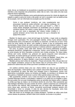 168
onde, diz-se, se instalavam os acusadores e aqueles que tomavam nota por escrito dos
trâmites e das respostas dos prisioneiros; estes não os viam, mas cada uma das suas
palavras ficava registada».
O que impressionou Madden como particularmente perverso foi o facto de alguém ser
julgado e sujeito a pena de morte e não poder ver nem o acusador nem as testemunhas
de acusação, nem ser informado da acusação que lhe era feita.
Como é que qualquer inocência, por mais ousadamente que
procurasse manter-se, podia enfrentar, com alguma confiança, um
tribunal secreto deste tipo, por mais justo que fosse? […] Não é
nossa estrita obrigação reconhecer os escândalos que os nossos
ministros fizeram cair sobre a nossa Igreja e ver mais com piedade
do que com raiva a separação dos nossos irmãos cristãos […]
quando tentaram ver-se livres dos abusos em que a disciplina da
Igreja tinha caído?
Madden foi depois para o mais terrível lugar de Avinhão, o lugar onde os alegados
hereges eram queimados. Por uma passagem estreita, entrou numa câmara circular
«exactamente como a fornalha de uma fábrica ou chaminé», do feitio de um funil. Tinha
cerca de trinta metros de altura, com argolas e barras a que os prisioneiros eram
acorrentados. Estes tinham de vestir camisas sulfurosas para arderem melhor. O negro
das paredes testemunhava quantos homens e mulheres sofreram naquele terrível lugar.
Em cima, os papas, como João XXII, fizeram uma fortuna ludibriando os pobres,
vendendo benefícios, indulgências e dispensas. Outros, como Clemente VI, divertiram-
se entre lençóis de linho marcados a arminho com muitas amantes. Por baixo deles,
vítimas sem conto, também nus, gritavam em agonia enquanto eram torturados e
queimados, às vezes apenas por comerem carne durante a Quaresma.
Quando saíram para a brilhante luz do sol, o amigo de Madden, David Wire, um
baptista, perguntou: «E agora, Madden, o que é que tu pensas da tua religião?»
Madden pensou bem antes de responder, «Fiquei convencido, Wire, de que deve ser
uma religião verdadeira, porque se não tivesse nela um princípio divino e vital, nunca
poderia ter sobrevivido aos crimes que foram cometidos em seu nome».
Um católico anónimo disse uma vez: «Seria melhor ser ateu do que acreditar no
Deus da Inquisição». Outro lembrou que o próprio Jesus teria sofrido e morrido às mãos
dos inquisidores do papa. Ele falou com hereges como a Samaritana; comeu com
taberneiros e prostitutas; atacou os ministros da religião, os escribas e os fariseus; ele
até quebrou o Sabbath ao arrancar e comer milho quando estava com fome.
Não surpreende, portanto, que a Casa da Esquina do papa ainda esteja activa. O
Cardeal Ratzinger levanta o auscultador e telefona a um padre de Los Angeles a dizer-
lhe que acabe com as suas investigações sobre as opiniões dos bispos sobre o celibato
ou então que faça as malas e se vá embora dentro de uma hora. Não surpreende que
haja teólogos demitidos dos seus postos de ensino, padres suspensos por contraporem
uma doutrina não infalível. Não surpreende que um bispo seja admoestado por agir
como Jesus agiu, servindo os fracos, recusando excomungar qualquer pessoa com
sinceridade e amor no coração. À vista de seis séculos de Inquisição, seria mais
surpreendente se estas coisas não estivessem a acontecer.
Mas não foram só os hereges que a igreja perseguiu. Também se voltou para duas
outras classes de pessoas, também tidas como odiosas: as bruxas e os judeus.
 