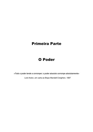 Primeira Parte
O Poder
«Todo o poder tende a corromper; o poder absoluto corrompe absolutamente»
Lord Acton, em carta ao Bispo Mandell Creighton, 1887
 