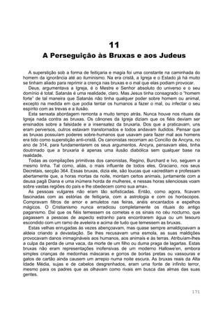 171
11
A Perseguição às Bruxas e aos Judeus
A superstição sob a forma de feitiçaria e magia foi uma constante na caminhada do
homem da ignorância até ao iluminismo. Na era cristã, a Igreja e o Estado já há muito
se tinham aliado para reprimir a crença nas bruxas e o mal que elas podiam provocar.
Deus, argumentava a Igreja, é o Mestre e Senhor absoluto do universo e o seu
domínio é total. Satanás é uma realidade, claro. Mas Jesus tinha consagrado o “homem
forte” de tal maneira que Satanás não tinha qualquer poder sobre homem ou animal,
excepto na medida em que podia tentar os humanos a fazer o mal, ou infectar o seu
espírito com as trevas e a ilusão.
Esta sensata abordagem remonta a muito tempo atrás. Nunca houve nos rituais da
Igreja nada contra as bruxas. Os cânones da Igreja diziam que os fiéis deviam ser
ensinados sobre a falsidade e a insensatez da bruxaria. Dos que a praticavam, uns
eram perversos, outros estavam transtornados e todos andavam iludidos. Pensar que
as bruxas possuíam poderes sobre-humanos que usavam para fazer mal aos homens
era tido como superstição anti-cristã. Os canonistas recorriam ao Concílio de Ancyra, no
ano de 314, para fundamentarem os seus argumentos. Ancyra, pensavam eles, tinha
doutrinado que a bruxaria é apenas uma ilusão diabólica sem qualquer base na
realidade.
Todas as compilações primitivas dos canonistas, Regino, Burchard e Ivo, seguem a
mesmo linha. Tal como, aliás, o mais influente de todos eles, Graciano, nos seus
Decretais, secção 364. Essas bruxas, dizia ele, são loucas que «acreditam e professam
abertamente que, a horas mortas da noite, montam certos animais, juntamente com a
deusa pagã Diana e uma inúmera horda de mulheres, e nessas horas silenciosas voam
sobre vastas regiões do país e lhe obedecem como sua ama».
As pessoas vulgares não eram tão sofisticadas. Então, como agora, ficavam
fascinadas com as estórias de feitiçaria, com a astrologia e com os horóscopos.
Compravam filtros de amor e amuletos nas feiras, anéis encantados e espelhos
mágicos. O Cristianismo nunca erradicou completamente os rituais do antigo
paganismo. Daí que os fiéis temessem os cometas e os sinais no céu nocturno, que
pagassem a pessoas de aspecto estranho para encontrarem água ou um tesouro
escondido com um ramo de aveleira e acima de tudo que temessem as bruxas.
Estas velhas enrugadas às vezes abençoavam, mas quase sempre amaldiçoavam a
aldeia criando a devastação. Se lhes recusavam uma esmola, as suas maldições
provocavam danos inimagináveis aos humanos, aos animais e às terras. Atribuíam-lhes
a culpa da perda de uma vaca, da morte de um filho ou duma praga de lagartas. Estas
bruxas não eram representações inofensivas de um moderno Hallowe’en, embora
simples crianças de medonhas máscaras e gorros de borlas pretas ou vassouras e
gatos de cartão ainda causem um arrepio numa noite escura. As bruxas reais da Alta
Idade Média, sujas e de cabelos desgrenhados, eram uma fonte de infinito terror,
mesmo para os padres que as olhavam como rivais em busca das almas das suas
gentes.
 
