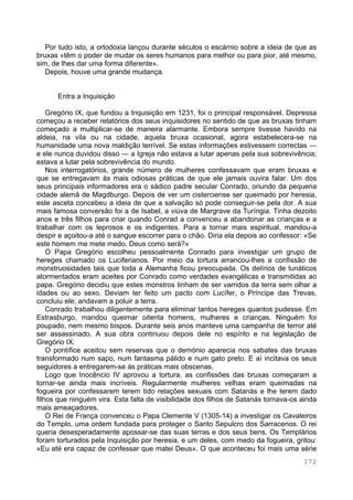 172
Por tudo isto, a ortodoxia lançou durante séculos o escárnio sobre a ideia de que as
bruxas «têm o poder de mudar os seres humanos para melhor ou para pior, até mesmo,
sim, de lhes dar uma forma diferente».
Depois, houve uma grande mudança.
Entra a Inquisição
Gregório IX, que fundou a Inquisição em 1231, foi o principal responsável. Depressa
começou a receber relatórios dos seus inquisidores no sentido de que as bruxas tinham
começado a multiplicar-se de maneira alarmante. Embora sempre tivesse havido na
aldeia, na vila ou na cidade, aquela bruxa ocasional, agora estabelecera-se na
humanidade uma nova maldição terrível. Se estas informações estivessem correctas —
e ele nunca duvidou disso — a Igreja não estava a lutar apenas pela sua sobrevivência;
estava a lutar pela sobrevivência do mundo.
Nos interrogatórios, grande número de mulheres confessavam que eram bruxas e
que se entregavam às mais odiosas práticas de que ele jamais ouvira falar. Um dos
seus principais informadores era o sádico padre secular Conrado, oriundo da pequena
cidade alemã de Magdburgo. Depois de ver um cisterciense ser queimado por heresia,
este asceta concebeu a ideia de que a salvação só pode conseguir-se pela dor. A sua
mais famosa conversão foi a de Isabel, a viúva de Margrave da Turíngia. Tinha dezoito
anos e três filhos para criar quando Conrad a convenceu a abandonar as crianças e a
trabalhar com os leprosos e os indigentes. Para a tornar mais espiritual, mandou-a
despir e açoitou-a até o sangue escorrer para o chão. Diria ela depois ao confessor: «Se
este homem me mete medo, Deus como será?»
O Papa Gregório escolheu pessoalmente Conrado para investigar um grupo de
hereges chamado os Luciferianos. Por meio da tortura arrancou-lhes a confissão de
monstruosidades tais que toda a Alemanha ficou preocupada. Os delírios de lunáticos
atormentados eram aceites por Conrado como verdades evangélicas e transmitidas ao
papa. Gregório decidiu que estes monstros tinham de ser varridos da terra sem olhar a
idades ou ao sexo. Deviam ter feito um pacto com Lucífer, o Príncipe das Trevas,
concluiu ele; andavam a poluir a terra.
Conrado trabalhou diligentemente para eliminar tantos hereges quantos pudesse. Em
Estrasburgo, mandou queimar oitenta homens, mulheres e crianças. Ninguém foi
poupado, nem mesmo bispos. Durante seis anos manteve uma campanha de terror até
ser assassinado. A sua obra continuou depois dele no espírito e na legislação de
Gregório IX.
O pontífice aceitou sem reservas que o demónio aparecia nos sabates das bruxas
transformado num sapo, num fantasma pálido e num gato preto. E aí incitava os seus
seguidores a entregarem-se às práticas mais obscenas.
Logo que Inocêncio IV aprovou a tortura, as confissões das bruxas começaram a
tornar-se ainda mais incríveis. Regularmente mulheres velhas eram queimadas na
fogueira por confessarem terem tido relações sexuais com Satanás e lhe terem dado
filhos que ninguém vira. Esta falta de visibilidade dos filhos de Satanás tornava-os ainda
mais ameaçadores.
O Rei de França convenceu o Papa Clemente V (1305-14) a investigar os Cavaleiros
do Templo, uma ordem fundada para proteger o Santo Sepulcro dos Sarracenos. O rei
queria desesperadamente apossar-se das suas terras e dos seus bens. Os Templários
foram torturados pela Inquisição por heresia, e um deles, com medo da fogueira, gritou:
«Eu até era capaz de confessar que matei Deus». O que aconteceu foi mais uma série
 