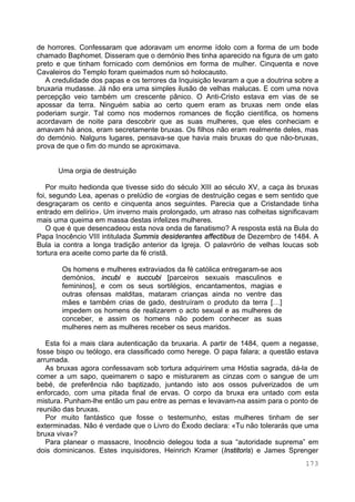 173
de horrores. Confessaram que adoravam um enorme ídolo com a forma de um bode
chamado Baphomet. Disseram que o demónio lhes tinha aparecido na figura de um gato
preto e que tinham fornicado com demónios em forma de mulher. Cinquenta e nove
Cavaleiros do Templo foram queimados num só holocausto.
A credulidade dos papas e os terrores da Inquisição levaram a que a doutrina sobre a
bruxaria mudasse. Já não era uma simples ilusão de velhas malucas. E com uma nova
percepção veio também um crescente pânico. O Anti-Cristo estava em vias de se
apossar da terra. Ninguém sabia ao certo quem eram as bruxas nem onde elas
poderiam surgir. Tal como nos modernos romances de ficção científica, os homens
acordavam de noite para descobrir que as suas mulheres, que eles conheciam e
amavam há anos, eram secretamente bruxas. Os filhos não eram realmente deles, mas
do demónio. Nalguns lugares, pensava-se que havia mais bruxas do que não-bruxas,
prova de que o fim do mundo se aproximava.
Uma orgia de destruição
Por muito hedionda que tivesse sido do século XIII ao século XV, a caça às bruxas
foi, segundo Lea, apenas o prelúdio de «orgias de destruição cegas e sem sentido que
desgraçaram os cento e cinquenta anos seguintes. Parecia que a Cristandade tinha
entrado em delírio». Um inverno mais prolongado, um atraso nas colheitas significavam
mais uma queima em massa destas infelizes mulheres.
O que é que desencadeou esta nova onda de fanatismo? A resposta está na Bula do
Papa Inocêncio VIII intitulada Summis desiderantes affectibus de Dezembro de 1484. A
Bula ia contra a longa tradição anterior da Igreja. O palavrório de velhas loucas sob
tortura era aceite como parte da fé cristã.
Os homens e mulheres extraviados da fé católica entregaram-se aos
demónios, incubi e succubi [parceiros sexuais masculinos e
femininos], e com os seus sortilégios, encantamentos, magias e
outras ofensas malditas, mataram crianças ainda no ventre das
mães e também crias de gado, destruíram o produto da terra […]
impedem os homens de realizarem o acto sexual e as mulheres de
conceber, e assim os homens não podem conhecer as suas
mulheres nem as mulheres receber os seus maridos.
Esta foi a mais clara autenticação da bruxaria. A partir de 1484, quem a negasse,
fosse bispo ou teólogo, era classificado como herege. O papa falara; a questão estava
arrumada.
As bruxas agora confessavam sob tortura adquirirem uma Hóstia sagrada, dá-la de
comer a um sapo, queimarem o sapo e misturarem as cinzas com o sangue de um
bebé, de preferência não baptizado, juntando isto aos ossos pulverizados de um
enforcado, com uma pitada final de ervas. O corpo da bruxa era untado com esta
mistura. Punham-lhe então um pau entre as pernas e levavam-na assim para o ponto de
reunião das bruxas.
Por muito fantástico que fosse o testemunho, estas mulheres tinham de ser
exterminadas. Não é verdade que o Livro do Êxodo declara: «Tu não tolerarás que uma
bruxa viva»?
Para planear o massacre, Inocêncio delegou toda a sua “autoridade suprema” em
dois dominicanos. Estes inquisidores, Heinrich Kramer (Institoris) e James Sprenger
 