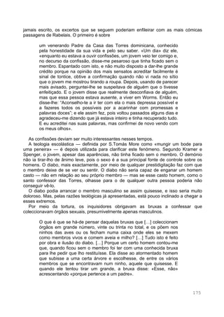 175
jamais escrito, os excertos que se seguem poderiam enfileirar com as mais cómicas
passagens de Rabelais. O primeiro é sobre
um venerando Padre da Casa das Torres dominicana, conhecido
pela honestidade da sua vida e pelo seu saber. «Um dia» diz ele,
«enquanto eu estava a ouvir confissões, um jovem veio ter comigo e,
no decurso da confissão, disse-me pesaroso que tinha ficado sem o
membro. Espantado com isto, e não muito disposto a dar-lhe grande
crédito porque na opinião dos mais sensatos acreditar facilmente é
sinal de tontice, obtive a confirmação quando não vi nada no sítio
que o jovem me mostrou tirando a roupa. Depois, usando de parecer
mais avisado, perguntei-lhe se suspeitava de alguém que o tivesse
enfeitiçado. E o jovem disse que realmente desconfiava de alguém,
mas que essa pessoa estava ausente, a viver em Worms. Então eu
disse-lhe: “Aconselho-te a ir ter com ela o mais depressa possível e
a fazeres todos os possíveis por a acarinhar com promessas e
palavras doces”; e ele assim fez, pois voltou passados alguns dias e
agradeceu-me dizendo que já estava inteiro e tinha recuperado tudo.
E eu acreditei nas suas palavras, mas confirmei de novo vendo com
os meus olhos».
As confissões deviam ser muito interessantes nesses tempos.
A teologia escolástica — definida por S.Tomás More como «mungir um bode para
uma peneira» — é depois utilizada para clarificar este fenómeno. Segundo Kramer e
Spenger, o jovem, apesar das aparências, não tinha ficado sem o membro. O demónio
não ia tirar-lho de ânimo leve, pois o sexo é a sua principal fonte de controle sobre os
homens. O diabo, mais exactamente, por meio de qualquer prestidigitação faz com que
o membro deixe de se ver ou sentir. O diabo não seria capaz de enganar um homem
casto — não em relação ao seu próprio membro — mas se esse casto homem, como o
santo confessor das Torres, olhasse para o de qualquer outra pessoa poderia não
conseguir vê-lo.
O diabo podia arrancar o membro masculino se assim quisesse, e isso seria muito
doloroso. Mas, pelas razões teológicas já apresentadas, está pouco inclinado a chegar a
esses extremos.
Por meio da tortura, os inquisidores obrigavam as bruxas a confessar que
coleccionavam órgãos sexuais, presumivelmente apenas masculinos.
O que é que se há-de pensar daquelas bruxas que […] coleccionam
órgãos em grande número, vinte ou trinta no total, e os põem nos
ninhos das aves ou os fecham numa caixa onde eles se mexem
como membros vivos e comem aveia e milho? […] Tudo isto é feito
por obra e ilusão do diabo. […] Porque um certo homem contou-me
que, quando ficou sem o membro foi ter com uma conhecida bruxa
para lhe pedir que lho restituísse. Ela disse ao atormentado homem
que subisse a uma certa árvore e escolhesse, de entre os vários
membros que se encontravam num ninho, aquele que quisesse. E
quando ele tentou tirar um grande, a bruxa disse: «Esse, não»
acrescentando «porque pertence a um padre».
 