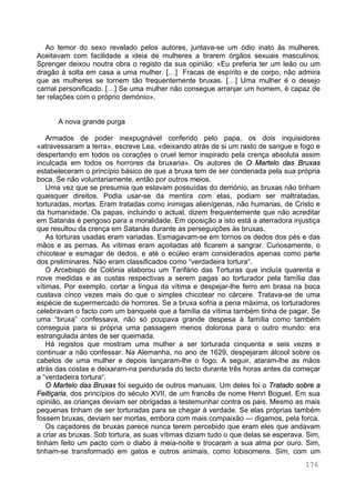 176
Ao temor do sexo revelado pelos autores, juntava-se um ódio inato às mulheres.
Aceitavam com facilidade a ideia de mulheres a tirarem órgãos sexuais masculinos.
Sprenger deixou noutra obra o registo da sua opinião: «Eu preferia ter um leão ou um
dragão à solta em casa a uma mulher. […] Fracas de espírito e de corpo, não admira
que as mulheres se tornem tão frequentemente bruxas. […] Uma mulher é o desejo
carnal personificado. […] Se uma mulher não consegue arranjar um homem, é capaz de
ter relações com o próprio demónio».
A nova grande purga
Armados de poder inexpugnável conferido pelo papa, os dois inquisidores
«atravessaram a terra», escreve Lea, «deixando atrás de si um rasto de sangue e fogo e
despertando em todos os corações o cruel temor inspirado pela crença absoluta assim
inculcada em todos os horrores da bruxaria». Os autores de O Martelo das Bruxas
estabeleceram o princípio básico de que a bruxa tem de ser condenada pela sua própria
boca. Se não voluntariamente, então por outros meios.
Uma vez que se presumia que estavam possuídas do demónio, as bruxas não tinham
quaisquer direitos. Podia usar-se da mentira com elas, podiam ser maltratadas,
torturadas, mortas. Eram tratadas como inimigas alienígenas, não humanas, de Cristo e
da humanidade. Os papas, incluindo o actual, dizem frequentemente que não acreditar
em Satanás é perigoso para a moralidade. Em oposição a isto está a aterradora injustiça
que resultou da crença em Satanás durante as perseguições às bruxas.
As torturas usadas eram variadas. Esmagavam-se em tornos os dedos dos pés e das
mãos e as pernas. As vítimas eram açoitadas até ficarem a sangrar. Curiosamente, o
chicotear e esmagar de dedos, e até o ecúleo eram considerados apenas como parte
dos preliminares. Não eram classificados como “verdadeira tortura“.
O Arcebispo de Colónia elaborou um Tarifário das Torturas que incluía quarenta e
nove medidas e as custas respectivas a serem pagas ao torturador pela família das
vítimas. Por exemplo, cortar a língua da vítima e despejar-lhe ferro em brasa na boca
custava cinco vezes mais do que o simples chicotear no cárcere. Tratava-se de uma
espécie de supermercado de horrores. Se a bruxa sofria a pena máxima, os torturadores
celebravam o facto com um banquete que a família da vítima também tinha de pagar. Se
uma “bruxa” confessava, não só poupava grande despesa à família como também
conseguia para si própria uma passagem menos dolorosa para o outro mundo: era
estrangulada antes de ser queimada.
Há registos que mostram uma mulher a ser torturada cinquenta e seis vezes e
continuar a não confessar. Na Alemanha, no ano de 1629, despejaram álcool sobre os
cabelos de uma mulher e depois lançaram-lhe o fogo. A seguir, ataram-lhe as mãos
atrás das costas e deixaram-na pendurada do tecto durante três horas antes da começar
a “verdadeira tortura“.
O Martelo das Bruxas foi seguido de outros manuais. Um deles foi o Tratado sobre a
Feitiçaria, dos princípios do século XVII, de um francês de nome Henri Boguet. Em sua
opinião, as crianças deviam ser obrigadas a testemunhar contra os pais. Mesmo as mais
pequenas tinham de ser torturadas para se chegar à verdade. Se elas próprias também
fossem bruxas, deviam ser mortas, embora com mais compaixão — digamos, pela forca.
Os caçadores de bruxas parece nunca terem percebido que eram eles que andavam
a criar as bruxas. Sob tortura, as suas vítimas diziam tudo o que delas se esperava. Sim,
tinham feito um pacto com o diabo à meia-noite e trocaram a sua alma por ouro. Sim,
tinham-se transformado em gatos e outros animais, como lobisomens. Sim, com um
 