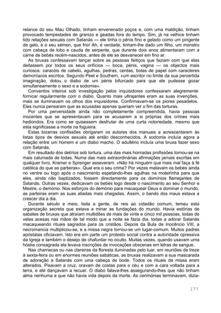 177
relance do seu Mau Olhado, tinham envenenado poços e, com uma maldição, tinham
provocado tempestades de granizo e geadas fora do tempo. Sim, já na velhice tinham
tido relações sexuais com Satanás — ele tinha o pénis fino e gelado como um pingente
de gelo, e o seu sémen, que frio! Ah, é verdade, tinham-lhe dado um filho, um monstro
com cabeça de lobo e cauda de serpente, que durante dois anos alimentaram com a
carne de bebés recém-nascidos, antes de ele se desvanecer em fino ar.
As bruxas confessavam lançar sobre as pessoas feitiços que faziam com que elas
deitassem por todos os seus orifícios — boca, pénis, vagina — os objectos mais
curiosos: caracóis de cabelo, agulhas, pedras, cerdas, bolas de papel com caracteres
demoníacos escritos. Segundo Peel e Southern, «um escritor no limite da sua pervertida
imaginação, dotou o diabo de um pénis bifurcado para que ele pudesse gozar
simultaneamente o sexo e a sodomia».
Conventos inteiros sob investigação pelos inquisidores confessaram alegremente
fornicar regularmente com o diabo. Quanto mais ultrajantes eram as suas invenções,
mais se iluminavam os olhos dos inquisidores. Confirmavam-se os piores pesadelos.
Eles nunca pensaram que as acusadas apenas queriam ver o fim das torturas.
Por uma perversidade ainda não completamente compreendida, havia pessoas
inocentes que se apresentavam para se acusarem a si próprias dos crimes mais
hediondos. Era como se quisessem desfrutar de uma curta notoriedade, mesmo que
esta significasse a morte na fogueira.
Estas bizarras confissões obrigaram os autores dos manuais a acrescentarem às
listas tipos de desvios sexuais até então desconhecidos. A sodomia incluía agora a
relação entre um homem e um diabo macho. O adultério incluía uma bruxa fazer sexo
com Satanás.
Em resultado dos delírios sob tortura, uma das mais honradas profissões tornou-se na
mais caluniada de todas. Numa das mais extraordinárias afirmações jamais escritas em
qualquer livro, Kramer e Sprenger asseveram: «Não há ninguém que mais mal faça à fé
católica do que as parteiras». Qual era o seu crime? Por vezes matavam os bebés ainda
no ventre ou logo após o nascimento espetando-lhes agulhas na moleirinha para que
eles, ainda não baptizados, fossem directamente para os domínios flamejantes de
Satanás. Outras vezes, dedicavam os bebés logo desde o nascimento ao seu Senhor e
Mestre, o demónio. Nos esforços do demónio para macaquear Deus e dominar o mundo,
as parteiras eram as suas aliadas mais chegadas. Assim, o bando dos maus estava a
crescer dia a dia.
Durante século e meio, toda a gente, de reis ao cidadão comum, temeu esta
organização secreta que estava a minar as fundações do mundo. Havia estórias de
sabates de bruxas que atraíam multidões de mais de vinte e cinco mil pessoas, todas de
velas acesas nas mãos de tal modo que a noite se fazia dia, todas a adorar Satanás
macaqueando rituais sagrados para os cristãos. Depois da Bula de Inocêncio VIII, a
necromancia multiplicou-se, e a missa negra tornou-se um lugar-comum. Muitos padres
apóstatas oficiavam. Isto era em parte um protesto social contra a autoridade opressiva
da Igreja e também o desejo de chafurdar no oculto. Muitas vezes, quando usavam uma
hóstia consagrada ela levava inscrições de invocações obscenas em letras de sangue.
Nas charnecas ou nas clareiras da floresta iluminadas pelo luar, em reuniões de treze
à sexta-feira ou em enormes reuniões sabáticas, as bruxas realizavam a sua mascarada
de adoração a Satanás com uma cabeça de bode. Todos os rituais da missa eram
alterados. Pisavam a cruz, oravam de costas para o céu e com a cara voltada para a
terra, e até dançavam a recuar. O diabo falava-lhes assegurando-lhes que não tinham
alma nenhuma e que não havia vida depois da morte. As cerimónias terminavam, dizia-
 