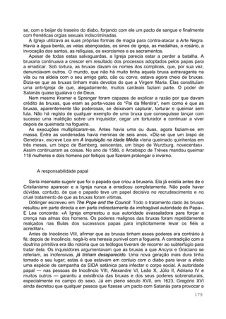 178
se, com o beijar do traseiro do diabo, forjando com ele um pacto de sangue e finalmente
com frenéticas orgias sexuais indiscriminadas.
A Igreja utilizava as suas próprias formas de magia para contra-atacar a Arte Negra.
Havia a água benta, as velas abençoadas, os sinos de igreja, as medalhas, o rosário, a
invocação dos santos, as relíquias, os exorcismos e os sacramentos.
Apesar de todas estas salvaguardas, a Igreja parecia estar a perder a batalha. A
bruxaria continuava a crescer em resultado dos processos adoptados pelos papas para
a erradicar. Sob tortura, as bruxas davam os nomes dos cúmplices, que, por sua vez,
denunciavam outros. O mundo, que não há muito tinha aquela bruxa extravagante na
vila ou na aldeia com o seu amigo gato, cão ou corvo, estava agora cheio de bruxas.
Dizia-se que as bruxas tinham mais devotos do que a Virgem Maria. Elas constituíam
uma anti-Igreja de que, alegadamente, muitos cardeais faziam parte. O poder de
Satanás quase igualava o de Deus.
Nem mesmo Kramer e Sprenger foram capazes de explicar a razão por que davam
crédito às bruxas, que eram as porta-vozes do “Pai da Mentira“, nem como é que as
bruxas, aparentemente tão poderosas, se deixavam capturar, torturar e queimar sem
luta. Não há registo de qualquer exemplo de uma bruxa que conseguisse lançar com
sucesso uma maldição sobre um inquisidor, cegar um torturador e continuar a viver
depois de queimada na fogueira.
As execuções multiplicaram-se. Antes havia uma ou duas, agora faziam-se em
massa. Entre as condenadas havia meninas de seis anos. «Diz-se que um bispo de
Genebra», escreve Lea em A Inquisição na Idade Média «teria queimado quinhentas em
três meses, um bispo de Bamberg, seiscentas, um bispo de Wurzburg, novecentas».
Assim continuaram as coisas. No ano de 1586, o Arcebispo de Trèves mandou queimar
118 mulheres e dois homens por feitiços que fizeram prolongar o inverno.
A responsabilidade papal
Seria insensato sugerir que foi o papado que criou a bruxaria. Ela já existia antes de o
Cristianismo aparecer e a Igreja nunca a erradicou completamente. Não pode haver
dúvidas, contudo, de que o papado teve um papel decisivo no recrudescimento e no
cruel tratamento de que as bruxas foram vítimas.
Döllinger escreveu em The Pope and the Council: Todo o tratamento dado às bruxas
resultou em parte directa e em parte indirectamente da irrefragável autoridade do Papa».
E Lea concorda: «A Igreja emprestou a sua autoridade avassaladora para forçar a
crença nas almas dos homens. Os poderes malignos das bruxas foram repetidamente
realçados nas Bulas dos sucessivos papas para implicitamente levar os fiéis a
acreditar».
Antes de Inocêncio VIII, afirmar que as bruxas tinham esses poderes era contrário à
fé; depois de Inocêncio, negá-lo era heresia punível com a fogueira. A contradição com a
doutrina primitiva era tão notória que os teólogos tiveram de recorrer ao subterfúgio para
tratar dela. Os inquisidores argumentavam que as bruxas a que Ancyra e Graciano se
referiam, as inofensivas, já tinham desaparecido. Uma nova geração mais dura tinha
tomado o seu lugar; estas é que estavam em conluio com o diabo para levar a efeito
uma espécie de campanha da SIDA satânica para infectar o corpo social. A autoridade
papal — nas pessoas de Inocêncio VIII, Alexandre VI, Leão X, Júlio II, Adriano IV e
muitos outros — garantiu a existência das bruxas e dos seus poderes sobrenaturais,
especialmente no campo do sexo. Já em pleno século XVII, em 1623, Gregório XVI
ainda decretou que qualquer pessoa que fizesse um pacto com Satanás para provocar a
 