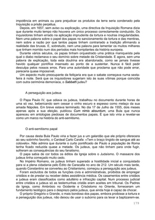 179
impotência em animais ou para prejudicar os produtos da terra seria condenado pela
Inquisição a prisão perpétua.
Depois, em 1657, sem aviso ou explicação, uma directiva da Inquisição Romana dizia
que durante muito tempo não houvera um único processo correctamente conduzido. Os
inquisidores tinham errado na aplicação imprudente da tortura e noutras irregularidades.
Nem uma palavra sobre o papel dos papas no sancionamento da tortura e das mentiras,
nem sobre a razão por que tantos papas tinham contrariado a tradição afirmando a
realidade das bruxas. E, sobretudo, nem uma palavra para lamentar os muitos milhares
que tinham morrido num dos períodos mais horripilantes da história europeia.
Durante vários séculos, os papas tinham orquestrado uma prática maniqueísta pela
qual o diabo reclamava o seu domínio sobre metade da Cristandade. E agora, sem uma
palavra de explicação, toda esta doutrina era abandonada, como se jamais tivesse
havido qualquer pontífice insensato ao ponto de a sustentar. Nunca é fácil pedir
desculpa pelos nossos erros. Para uma autoridade que proclama que não pode errar,
pareceria quase impossível.
Um aspecto muito preocupante da feitiçaria era que o sabate começava numa sexta-
feira à noite. Será que os inquisidores sugeriam isto às suas vítimas porque coincidia
com outra cerimónia demoníaca, o Sabbath judeu?
A perseguição aos judeus
O Papa Paulo IV, que odiava os judeus, trabalhou no documento durante horas de
uma só vez, bebericando sem cessar o vinho escuro e espesso como melaço da sua
amada Nápoles. Em breve estava terminado. No dia 17 de Julho de 1555, dois meses
apenas após a sua eleição, publicou Cum nimis absurdum, uma Bula que nunca
apareceu em antologias piedosas de documentos papais. É que isto viria a revelar-se
como um marco na história do anti-semitismo.
O anti-semitismo papal
Por causa desta Bula Paulo viria a fazer jus a um galardão que ele próprio oferecera
ao seu sobrinho favorito, o Cardeal Carlo Carafa: «Tem o braço tingido de sangue até ao
cotovelo». Não admira que durante o curto pontificado de Paulo a população de Roma
tenha ficado reduzida quase a metade. Os judeus, que não tinham para onde fugir,
sofreram as consequências do seu fanatismo.
O papa sabia de cor todos os éditos da Igreja sobre o Judaísmo. O massacre dos
judeus tinha começado muito cedo.
No Império Romano, os judeus tinham superado a hostilidade inicial e conquistado
para si a plena cidadania pelo Édito de Caracalla no ano de 212. Um século mais tarde,
quando Constantino se converteu ao Cristianismo, começou a perseguição aos judeus.
Foram excluídos de todos as funções civis e administrativas, proibidos de empregar
cristãos e de prestar ou receber deles assistência médica. Os casamentos entre cristãos
e judeus eram classificados como adultério e infracção capital. Num processo judicial
entre cristãos e judeus só as testemunhas cristãs eram aceites em tribunal. Os Padres
da Igreja, como Ambrósio no Ocidente e Crisóstomo no Oriente, forneceram um
fundamento teológico para o desprezo pelos judeus, que ainda hoje é capaz de chocar.
O próprio Gregório o Grande, o mais bondoso dos papas, embora proibisse a tortura e
a perseguição dos judeus, não deixou de usar o suborno para os levar a baptizarem-se.
 