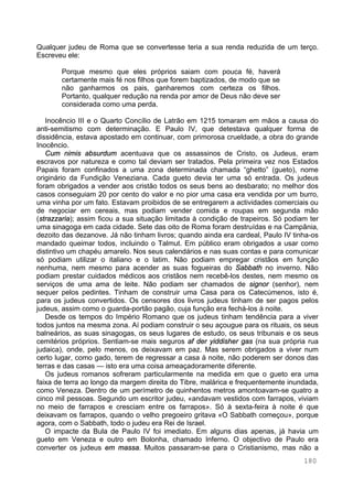 180
Qualquer judeu de Roma que se convertesse teria a sua renda reduzida de um terço.
Escreveu ele:
Porque mesmo que eles próprios saiam com pouca fé, haverá
certamente mais fé nos filhos que forem baptizados, de modo que se
não ganharmos os pais, ganharemos com certeza os filhos.
Portanto, qualquer redução na renda por amor de Deus não deve ser
considerada como uma perda.
Inocêncio III e o Quarto Concílio de Latrão em 1215 tomaram em mãos a causa do
anti-semitismo com determinação. E Paulo IV, que detestava qualquer forma de
dissidência, estava apostado em continuar, com primorosa crueldade, a obra do grande
Inocêncio.
Cum nimis absurdum acentuava que os assassinos de Cristo, os Judeus, eram
escravos por natureza e como tal deviam ser tratados. Pela primeira vez nos Estados
Papais foram confinados a uma zona determinada chamada “ghetto” (gueto), nome
originário da Fundição Veneziana. Cada gueto devia ter uma só entrada. Os judeus
foram obrigados a vender aos cristão todos os seus bens ao desbarato; no melhor dos
casos conseguiam 20 por cento do valor e no pior uma casa era vendida por um burro,
uma vinha por um fato. Estavam proibidos de se entregarem a actividades comerciais ou
de negociar em cereais, mas podiam vender comida e roupas em segunda mão
(strazzaria); assim ficou a sua situação limitada à condição de trapeiros. Só podiam ter
uma sinagoga em cada cidade. Sete das oito de Roma foram destruídas e na Campânia,
dezoito das dezanove. Já não tinham livros; quando ainda era cardeal, Paulo IV tinha-os
mandado queimar todos, incluindo o Talmut. Em público eram obrigados a usar como
distintivo um chapéu amarelo. Nos seus calendários e nas suas contas e para comunicar
só podiam utilizar o italiano e o latim. Não podiam empregar cristãos em função
nenhuma, nem mesmo para acender as suas fogueiras do Sabbath no inverno. Não
podiam prestar cuidados médicos aos cristãos nem recebê-los destes, nem mesmo os
serviços de uma ama de leite. Não podiam ser chamados de signor (senhor), nem
sequer pelos pedintes. Tinham de construir uma Casa para os Catecúmenos, isto é,
para os judeus convertidos. Os censores dos livros judeus tinham de ser pagos pelos
judeus, assim como o guarda-portão pagão, cuja função era fechá-los à noite.
Desde os tempos do Império Romano que os judeus tinham tendência para a viver
todos juntos na mesma zona. Aí podiam construir o seu açougue para os rituais, os seus
balneários, as suas sinagogas, os seus lugares de estudo, os seus tribunais e os seus
cemitérios próprios. Sentiam-se mais seguros af der yiddisher gas (na sua própria rua
judaica), onde, pelo menos, os deixavam em paz. Mas serem obrigados a viver num
certo lugar, como gado, terem de regressar a casa à noite, não poderem ser donos das
terras e das casas — isto era uma coisa ameaçadoramente diferente.
Os judeus romanos sofreram particularmente na medida em que o gueto era uma
faixa de terra ao longo da margem direita do Tibre, malárica e frequentemente inundada,
como Veneza. Dentro de um perímetro de quinhentos metros amontoavam-se quatro a
cinco mil pessoas. Segundo um escritor judeu, «andavam vestidos com farrapos, viviam
no meio de farrapos e cresciam entre os farrapos». Só à sexta-feira à noite é que
deixavam os farrapos, quando o velho pregoeiro gritava «O Sabbath começou», porque
agora, com o Sabbath, todo o judeu era Rei de Israel.
O impacte da Bula de Paulo IV foi imediato. Em alguns dias apenas, já havia um
gueto em Veneza e outro em Bolonha, chamado Inferno. O objectivo de Paulo era
converter os judeus em massa. Muitos passaram-se para o Cristianismo, mas não a
 