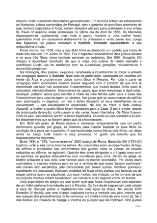 181
maioria. Disto resultaram atrocidades generalizadas. Em Ancona tinham-se estabelecido
os Marranos, judeus convertidos de Portugal, com a garantia de pontífices anteriores de
que, embora baptizados à força, seriam deixados em paz para praticarem a sua antiga
fé. Paulo IV quebrou estas promessas no último dia de Abril de 1556. Os Marranos
dispersaram-se rapidamente, mas vinte e quatro homens e uma mulher foram
queimados vivos em sucessivos Autos-de-Fé na primavera e verão desse ano. Longe
das fogueiras, os judeus recitaram o Kaddish: Yiskaddal veyiskaddash, a sua
antiquíssima oração.
Paulo morreu em 1559, mas a sua Bula tinha estabelecido um padrão que havia de
durar três séculos. Em Junho de 1566, Pio V baptizou pessoalmente dois judeus adultos
e os seus três filhos; cinco cardeais serviram de padrinhos. Em 1581, Gregório XIII
chegou à espantosa conclusão de que a culpa dos judeus de terem rejeitado e
crucificado Cristo «só se aprofunda com as sucessivas gerações, vinculando-os à
escravidão perpétua».
Na Romagna, dois padres, ex-judeus, receberam a incumbência de forçar a entrada
em sinagogas durante o Sabbath. Num acto de profanação, colocaram um crucifixo em
frente da Arca e proclamaram Jesus como Deus e Messias. Por toda a parte as
sinagogas eram encerradas durante meses seguidos com o pretexto de que fora lá
encontrado um livro não autorizado. Evidentemente que muitos desses livros eram lá
colocados intencionalmente. Arrombavam-se casas, que eram revistadas e destruídas.
Qualquer pretexto servia para mandar o chefe de uma família judia para a Casa dos
Catecúmenos para uma lavagem ao cérebro. Um judeu que se aproximasse do edifício
sem autorização — digamos, um rabi a tentar dissuadir os seus semelhantes de se
converterem — era selvaticamente espancado. No ano de 1604, o Rabi Joshua
Ascarelli, a mulher e quatro filhos foram mandados para a Casa. O pai e a mãe, depois
de prolongada detenção, continuaram a não ceder; foram libertados. Os filhos ficaram.
Sem os pais, sucumbiram por fim e foram baptizados. Quando os pais voltaram a buscá-
los disseram-lhes que se fossem antes que os chicoteassem.
Em 1639 um judeu de Roma estava a conversar amigavelmente com um padre
dominicano quando, por graça, se ofereceu para mandar baptizar os seus filhos na
condição de o papa ser o padrinho. A sua leviandade custou-lhe os dois filhos, um deles
ainda no berço. Este insulto à raça provocou no gueto um tumulto que foi
implacavelmente reprimido.
Entre 1634 e 1790, “converteram-se” 2030 judeus de Roma. Benedito XIII (1724-30)
baptizou vinte e seis como sinal de estima. As conversões eram acompanhadas de fogo
de artifício e procissões nas proximidades dos guetos, onde os judeus, na maioria
reduzidos ao silêncio, se agitavam. Quando eles eram obrigados a ir à igreja para ouvir
os sermões, os pagãos atiravam-lhes com imundícies para cima. Dentro da igreja, os
bedéis andavam à sua volta com varetas para os manter acordados. Por vezes eram
submetidos a exames médicos para se ter a certeza de que estes “judeus manhosos”
não tinham sido escolhidos pela comunidade por serem surdos. Nenhum pormenor
humilhante era descurado. Estavam proibidos de levar círios acesos nos funerais ou de
erguer pedras sobre as sepulturas dos seus mortos, em violação da lei romana de que
os próprios cristãos tinham beneficiado: um cemitério é tão sagrado como um templo.
Uma superstição do tempo era que quem quer que fosse responsável pelo baptismo
de um infiel ganhava livre trânsito para o Paraíso. Os fora-da-lei vagueavam pela cidade
à caça de crianças judias e baptizavam-nas com água da chuva. No século XVIII
Benedito IV decidiu que uma criança baptizada contra a vontade dos pais, mesmo que
em violação dos procedimentos da lei canónica, era cristã e tinha de viver como tal. Se o
não fizesse era rotulada de herege e incorria na punição que tal implicava. Nos guetos
 