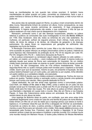 182
havia as manifestações de luto quando tais crimes ocorriam. E também havia
manifestações de pesar quando um judeu, convertido ao cristianismo, fazia o que o
padre mandava e retirava os filhos do gueto. Uma vez baptizados, a mãe nunca mais os
podia ver.
Nos piores dias da opressão papal em Roma, os judeus viviam encerrados dentro de
altos muros. Naturalmente tinham de construir em altura. Como consequência, as casa
desabavam, por vezes durante cerimónias de casamento. O fogo propagava-se
rapidamente. A higiene praticamente não existia, o que confirmava o mito de que os
judeus exalavam um mau cheiro que só desaparecia com o baptismo.
Ramazzini, conhecido como o pai das doenças ocupacionais, estudou os judeus
italianos e publicou as conclusões das suas investigações no livro De Morbis Artificum
em 1700. Eles revelavam, dizia ele, todos os sintomas de uma vida sedentária. As
mulheres, em particular, sofriam de cegueira precoce. Eram vítimas, muito acima da
média, de dores de cabeça e de dentes, de infecções de garganta e de doenças
pulmonares. Os papas foram os responsáveis por gerações de sofrimento não
registadas nos livros de História.
A Revolução Francesa abriu caminho às Luzes. Mas a luz não iluminou o Vaticano.
Uma sucessão de papas reforçou os antigos preconceitos contra os judeus, tratando-os
como leprosos não merecedores da protecção da lei. Pio VII foi seguido por Leão XII,
Pio VIII, Gregório XVI, Pio IX — todos bons discípulos de Paulo IV.
Se os judeus comprassem ou vendessem algum objecto utilizado no culto católico —
um cálice, um rosário, um crucifixo — eram multados em 200 scudi. A mesma multa era
aplicada àquele que saísse de Roma sem autorização do Inquisidor. Se um médico
cristão fosse chamado para tratar um doente no gueto, primeiro tinha de tentar convertê-
lo a Cristo. Se não conseguisse, tinha de ir-se embora imediatamente. Todas as
segundas-feiras três ou quatro crianças judias eram levadas para o baptismo e tornadas
cristãs. Quem quer que se opusesse, mesmo os pais, era presente à Inquisição. Se dois
judeus testemunhassem que um outro judeu, por palavras ou por acções, tinha ofendido
um padre católico ou a verdadeira religião, era executado.
Leão XII (1823-9) decidiu que os cristãos andavam a desleixar-se. Fechou de novo os
judeus em guetos. Também proibiu a vacinação contra a varíola durante uma epidemia
porque «era contra a lei natural». Mas a grande desilusão foi Pio IX.
Liberal desiludido, fez sair leis ainda mais rigorosas contra a comunidade judaica.
Cecil Roth, em History of the Jews in Italy (1946), conta a estória de um judeu de boa
posição social que foi mandado para a prisão sob Pio IX por empregar uma senhora de
idade cristã para lhe tratar das roupas. Por esta altura os judeus já tinham adquirido a
sua liberdade e dignidade em quase todo o mundo. Mas não em Roma e nos Estados
Papais. A Casa dos Catecúmenos ainda estava em actividade. No ano de 1858 foi
cenário talvez do pior abuso de todos.
Uma rapariga de Bolonha disse ao padre, em confissão, que seis anos antes tinha
trabalhado ilegalmente como criada em casa de uma família de judeus de nome Mortara.
Estes tinham um filho de um ano de idade que a rapariga pensou que estava à morte e
baptizou-o. O confessor disse-lhe que ela tinha a obrigação de informar as autoridades.
Cumprindo as ordens do clero, a polícia prendeu o Edgardo, agora com sete anos, e
mandou-o para Roma para ser educado como cristão. Esta cause célèbre provocou uma
tempestade pela Europa fora. Francisco José da Áustria e Napoleão III de França
avisaram ambos o papa de que estava a hostilizar a opinião mundial. Em Londres houve
uma reunião maciça em Mansion House. O ilustre judeu britânico Sir Moses Montefiore
 