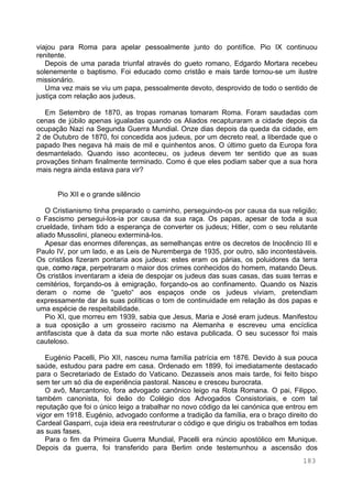 183
viajou para Roma para apelar pessoalmente junto do pontífice. Pio IX continuou
renitente.
Depois de uma parada triunfal através do gueto romano, Edgardo Mortara recebeu
solenemente o baptismo. Foi educado como cristão e mais tarde tornou-se um ilustre
missionário.
Uma vez mais se viu um papa, pessoalmente devoto, desprovido de todo o sentido de
justiça com relação aos judeus.
Em Setembro de 1870, as tropas romanas tomaram Roma. Foram saudadas com
cenas de júbilo apenas igualadas quando os Aliados recapturaram a cidade depois da
ocupação Nazi na Segunda Guerra Mundial. Onze dias depois da queda da cidade, em
2 de Outubro de 1870, foi concedida aos judeus, por um decreto real, a liberdade que o
papado lhes negava há mais de mil e quinhentos anos. O último gueto da Europa fora
desmantelado. Quando isso aconteceu, os judeus devem ter sentido que as suas
provações tinham finalmente terminado. Como é que eles podiam saber que a sua hora
mais negra ainda estava para vir?
Pio XII e o grande silêncio
O Cristianismo tinha preparado o caminho, perseguindo-os por causa da sua religião;
o Fascismo persegui-los-ia por causa da sua raça. Os papas, apesar de toda a sua
crueldade, tinham tido a esperança de converter os judeus; Hitler, com o seu relutante
aliado Mussolini, planeou exterminá-los.
Apesar das enormes diferenças, as semelhanças entre os decretos de Inocêncio III e
Paulo IV, por um lado, e as Leis de Nuremberga de 1935, por outro, são incontestáveis.
Os cristãos fizeram pontaria aos judeus: estes eram os párias, os poluidores da terra
que, como raça, perpetraram o maior dos crimes conhecidos do homem, matando Deus.
Os cristãos inventaram a ideia de despojar os judeus das suas casas, das suas terras e
cemitérios, forçando-os à emigração, forçando-os ao confinamento. Quando os Nazis
deram o nome de “gueto“ aos espaços onde os judeus viviam, pretendiam
expressamente dar às suas políticas o tom de continuidade em relação às dos papas e
uma espécie de respeitabilidade.
Pio XI, que morreu em 1939, sabia que Jesus, Maria e José eram judeus. Manifestou
a sua oposição a um grosseiro racismo na Alemanha e escreveu uma encíclica
antifascista que à data da sua morte não estava publicada. O seu sucessor foi mais
cauteloso.
Eugénio Pacelli, Pio XII, nasceu numa família patrícia em 1876. Devido à sua pouca
saúde, estudou para padre em casa. Ordenado em 1899, foi imediatamente destacado
para o Secretariado de Estado do Vaticano. Dezasseis anos mais tarde, foi feito bispo
sem ter um só dia de experiência pastoral. Nasceu e cresceu burocrata.
O avô, Marcantonio, fora advogado canónico leigo na Rota Romana. O pai, Filippo,
também canonista, foi deão do Colégio dos Advogados Consistoriais, e com tal
reputação que foi o único leigo a trabalhar no novo código da lei canónica que entrou em
vigor em 1918. Eugénio, advogado conforme a tradição da família, era o braço direito do
Cardeal Gasparri, cuja ideia era reestruturar o código e que dirigiu os trabalhos em todas
as suas fases.
Para o fim da Primeira Guerra Mundial, Pacelli era núncio apostólico em Munique.
Depois da guerra, foi transferido para Berlim onde testemunhou a ascensão dos
 