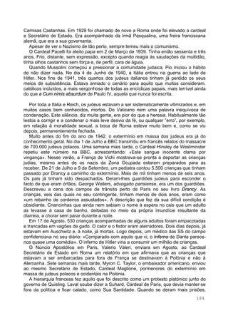 184
Camisas Castanhas. Em 1929 foi chamado de novo a Roma onde foi elevado a cardeal
e Secretário de Estado. Era acompanhado da Irmã Pasqualina, uma freira franciscana
alemã, que era a sua governanta.
Apesar de ver o Nazismo de tão perto, sempre temeu mais o comunismo.
O Cardeal Pacelli foi eleito papa em 2 de Março de 1939. Tinha então sessenta e três
anos. Frio, distante, sem expressão, excepto quando reagia às saudações da multidão,
tinha olhos castanhos sem força e, de perfil, cara de águia.
Quando Mussolini começou a pressionar a comunidade judaica, Pio iniciou o hábito
de não dizer nada. No dia 4 de Junho de 1940, a Itália entrou na guerra ao lado de
Hitler. Nos fins de 1941, três quartos dos judeus italianos tinham já perdido os seus
meios de subsistência. Estava armado o cenário para aquilo que muitos consideram,
católicos incluídos, a mais vergonhosa de todas as encíclicas papais, mais terrível ainda
do que a Cum nimis absurdum de Paulo IV, aquela que nunca foi escrita.
Por toda a Itália e Reich, os judeus estavam a ser sistematicamente vitimizados e, em
muitos casos bem conhecidos, mortos. Do Vaticano nem uma palavra inequívoca de
condenação. Este silêncio, diz muita gente, era pior do que a heresia. Habitualmente tão
lestos a corrigir e a condenar o mais leve desvio da fé, ou qualquer ”erro”, por exemplo,
em relação à moralidade sexual, a boca de Roma esteve muito bem e, como se viu
depois, permanentemente fechada.
Muito antes do fim do ano de 1942, o extermínio em massa dos judeus era já do
conhecimento geral. No dia 1 de Julho a BBC transmitiu em francês relatos do massacre
de 700.000 judeus polacos. Uma semana mais tarde, o Cardeal Hinsley de Westminster
repetiu este número na BBC, acrescentando: «Este sangue inocente clama por
vingança». Nesse verão, a França de Vichi mostrava-se pronta a deportar as crianças
judias, mesmo antes de os nazis da Zona Ocupada estarem preparados para as
receber. De 21 de Julho a 9 de Setembro, um pediatra contou 5.500 crianças que tinham
passado por Drancy a caminho do extermínio. Mais de mil tinham menos de seis anos.
Os pais já tinham sido despachados. Deram-lhes guardiões judeus para esconder o
facto de que eram órfãos. George Wellers, advogado parisiense, era um dos guardiões.
Descreveu a cena dos campos de trânsito perto de Paris no seu livro Drancy. As
crianças, seis das quais no seu contingente, tinham menos de dois anos, eram como
«um rebanho de cordeiros assustados». A descrição que fez da sua difícil condição é
obsidiante. Criancinhas que ainda nem sabiam o nome à espera no cais que um adulto
as levasse à casa de banho, deitadas no meio da própria imundície resultante da
diarreia, a chorar sem parar durante a noite.
Em 17 de Agosto, 530 crianças acompanhadas de alguns adultos foram empacotadas
e trancadas em vagões de gado. O calor e o fedor eram aterradores. Dois dias depois, já
estavam em Auschwitz e, à noite, já mortas. Logo depois, um médico das SS do campo
confidenciava no seu diário: «Comparado com aquilo que vi, o Inferno de Dante parece-
nos quase uma comédia». O inferno de Hitler viria a consumir um milhão de crianças.
O Núncio Apostólico em Paris, Valerio Valeri, enviara em Agosto, ao Cardeal
Secretário de Estado em Roma um relatório em que afirmava que as crianças que
estavam a ser embarcadas para fora de França se destinavam à Polónia e não à
Alemanha. Sete semanas mais tarde, Myron C. Taylor, o embaixador americano, enviou
ao mesmo Secretário de Estado, Cardeal Maglione, pormenores do extermínio em
massa de judeus polacos e ocidentais na Polónia.
A hierarquia francesa fez aquilo que foi descrito como um protesto platónico junto do
governo de Quisling. Laval soube dizer a Suhard, Cardeal de Paris, que devia manter-se
fora da política e ficar calado, como Sua Santidade. Quando se deram mais prisões,
 