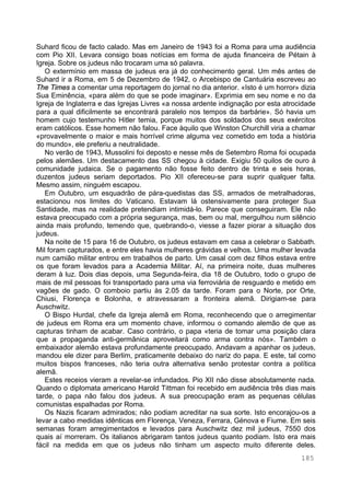185
Suhard ficou de facto calado. Mas em Janeiro de 1943 foi a Roma para uma audiência
com Pio XII. Levara consigo boas notícias em forma de ajuda financeira de Pétain à
Igreja. Sobre os judeus não trocaram uma só palavra.
O extermínio em massa de judeus era já do conhecimento geral. Um mês antes de
Suhard ir a Roma, em 5 de Dezembro de 1942, o Arcebispo de Cantuária escreveu ao
The Times a comentar uma reportagem do jornal no dia anterior. «Isto é um horror» dizia
Sua Eminência, «para além do que se pode imaginar». Exprimia em seu nome e no da
Igreja de Inglaterra e das Igrejas Livres «a nossa ardente indignação por esta atrocidade
para a qual dificilmente se encontrará paralelo nos tempos da barbárie». Só havia um
homem cujo testemunho Hitler temia, porque muitos dos soldados dos seus exércitos
eram católicos. Esse homem não falou. Face àquilo que Winston Churchill viria a chamar
«provavelmente o maior e mais horrível crime alguma vez cometido em toda a história
do mundo», ele preferiu a neutralidade.
No verão de 1943, Mussolini foi deposto e nesse mês de Setembro Roma foi ocupada
pelos alemães. Um destacamento das SS chegou à cidade. Exigiu 50 quilos de ouro à
comunidade judaica. Se o pagamento não fosse feito dentro de trinta e seis horas,
duzentos judeus seriam deportados. Pio XII ofereceu-se para suprir qualquer falta.
Mesmo assim, ninguém escapou.
Em Outubro, um esquadrão de pára-quedistas das SS, armados de metralhadoras,
estacionou nos limites do Vaticano. Estavam lá ostensivamente para proteger Sua
Santidade, mas na realidade pretendiam intimidá-lo. Parece que conseguiram. Ele não
estava preocupado com a própria segurança, mas, bem ou mal, mergulhou num silêncio
ainda mais profundo, temendo que, quebrando-o, viesse a fazer piorar a situação dos
judeus.
Na noite de 15 para 16 de Outubro, os judeus estavam em casa a celebrar o Sabbath.
Mil foram capturados, e entre eles havia mulheres grávidas e velhos. Uma mulher levada
num camião militar entrou em trabalhos de parto. Um casal com dez filhos estava entre
os que foram levados para a Academia Militar. Aí, na primeira noite, duas mulheres
deram à luz. Dois dias depois, uma Segunda-feira, dia 18 de Outubro, todo o grupo de
mais de mil pessoas foi transportado para uma via ferroviária de resguardo e metido em
vagões de gado. O comboio partiu às 2.05 da tarde. Foram para o Norte, por Orte,
Chiusi, Florença e Bolonha, e atravessaram a fronteira alemã. Dirigiam-se para
Auschwitz.
O Bispo Hurdal, chefe da Igreja alemã em Roma, reconhecendo que o arregimentar
de judeus em Roma era um momento chave, informou o comando alemão de que as
capturas tinham de acabar. Caso contrário, o papa «teria de tomar uma posição clara
que a propaganda anti-germânica aproveitará como arma contra nós». Também o
embaixador alemão estava profundamente preocupado. Andavam a apanhar os judeus,
mandou ele dizer para Berlim, praticamente debaixo do nariz do papa. E este, tal como
muitos bispos franceses, não teria outra alternativa senão protestar contra a política
alemã.
Estes receios vieram a revelar-se infundados. Pio XII não disse absolutamente nada.
Quando o diplomata americano Harold Tittman foi recebido em audiência três dias mais
tarde, o papa não falou dos judeus. A sua preocupação eram as pequenas células
comunistas espalhadas por Roma.
Os Nazis ficaram admirados; não podiam acreditar na sua sorte. Isto encorajou-os a
levar a cabo medidas idênticas em Florença, Veneza, Ferrara, Génova e Fiume. Em seis
semanas foram arregimentados e levados para Auschwitz dez mil judeus, 7550 dos
quais aí morreram. Os italianos abrigaram tantos judeus quanto podiam. Isto era mais
fácil na medida em que os judeus não tinham um aspecto muito diferente deles.
 
