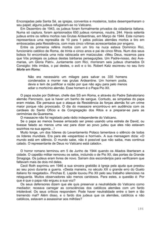 186
Encorajadas pela Santa Sé, as igrejas, conventos e mosteiros, todos desempenharam o
seu papel; alguns judeus refugiaram-se no Vaticano.
Em Dezembro de 1943, os judeus foram formalmente privados da cidadania italiana.
Numa só captura, foram aprisionados 650 judeus romanos, noutra, 244. Havia setenta
judeus entre os reféns mortos nas Grutas Ardeantinas, em Março de 1944. Este número
representava uma represália de 10 para 1 pelos polícias alemães mortos a tiro em
emboscadas pela Resistência, com mais cinco vítimas acrescentadas por engano.
Entre os primeiros reféns mortos com um tiro na nuca estava Dominico Rici,
funcionário católico de Roma, de trinta e cinco anos e pai de cinco filhos. Num dos seus
bolsos foi encontrada uma nota rabiscada em maiúsculas: «Meu Deus, rezamos para
que Vós protejais os judeus destas bárbaras perseguições. Um Padre-nosso, dez Ave-
marias, um Gloria Patri». Juntamente com Rici, morreram seis judeus chamados Di
Consiglio: três irmãos, o pai destes, o avô e o tio. Robert Katz escreveu no seu livro
Morte em Roma:
Não era necessário um milagre para salvar os 335 homens
condenados a morrer nas grutas Ardeantine. Um homem podia,
devia e tem de justificar a razão por que não agiu para pelo menos
adiar o morticínio alemão. Esse homem é o Papa Pio XII.
O papa soube por Dollman, chefe das SS em Roma, e através do Padre Salvatoriano
alemão Pancrazio, que ia haver um banho de sangue. Contudo, as simpatias do papa
eram mistas. Ele pensava que o ataque da Resistência às forças alemãs foi um crime
maior porque não provocado. O dia do massacre encontrou-o em audiência com os
cardeais do Santo Ofício e da Congregação dos Ritos e a preparar-se para as
cerimónias da Quaresma.
O massacre não foi registado pela rádio independente do Vaticano.
Se o papa ao menos tivesse arriscado ser preso usando uma estrela de David, ou
tivesse falado ao menos uma vez para dizer ao povo judeu que eles não estavam
sozinhos na sua agonia…!
Muito longe, um dos líderes do Levantamento Polaco lamentava o silêncio de todos
os líderes mundiais. Era para ele «espantoso e horrível». A sua mensagem dizia: «O
mundo está em silêncio. O mundo sabe, não é possível que não saiba, mas continua
calado. O representante de Deus no Vaticano está calado».
O horror romano terminou em 5 de Junho de 1944 quando os Aliados libertaram a
cidade. O capelão militar removeu os selos, incluindo o de Pio XII, das portas da Grande
Sinagoga. Os judeus eram livres de novo. Saíram dos esconderijos para verificarem que
faltavam mais de dois mil deles.
Cecil Roth exprimiu em 1946 a sua sincera gratidão à Igreja pela ajuda que prestou
ao seu povo durante a guerra. «Desta maneira, no século XX o grande erro do Gueto
italiano foi resgatado». Pinchas E. Lapide louvou Pio XII pelo seu trabalho silencioso na
retaguarda. Muitos observadores são menos caridosos. Para estes, a questão é: Por
que é que o papa não ergueu a sua voz?
Os seus defensores dizem que ele quis preservar a neutralidade do Vaticano como
mediador; receava carregar as consciências dos católicos alemães com um fardo
intolerável. Os seus críticos respondem: Pode haver neutralidade entre o bem e tão
tremendo mal? Além disso, e o fardo dos judeus que os alemães, católicos e não
católicos, estavam a assassinar aos milhões?
 