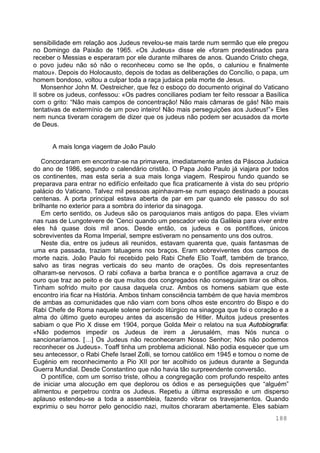 188
sensibilidade em relação aos Judeus revelou-se mais tarde num sermão que ele pregou
no Domingo da Paixão de 1965. «Os Judeus» disse ele «foram predestinados para
receber o Messias e esperaram por ele durante milhares de anos. Quando Cristo chega,
o povo judeu não só não o reconheceu como se lhe opôs, o caluniou e finalmente
matou». Depois do Holocausto, depois de todas as deliberações do Concílio, o papa, um
homem bondoso, voltou a culpar toda a raça judaica pela morte de Jesus.
Monsenhor John M. Oestreicher, que fez o esboço do documento original do Vaticano
II sobre os judeus, confessou: «Os padres conciliares podiam ter feito ressoar a Basílica
com o grito: “Não mais campos de concentração! Não mais câmaras de gás! Não mais
tentativas de extermínio de um povo inteiro! Não mais perseguições aos Judeus!”» Eles
nem nunca tiveram coragem de dizer que os judeus não podem ser acusados da morte
de Deus.
A mais longa viagem de João Paulo
Concordaram em encontrar-se na primavera, imediatamente antes da Páscoa Judaica
do ano de 1986, segundo o calendário cristão. O Papa João Paulo já viajara por todos
os continentes, mas esta seria a sua mais longa viagem. Respirou fundo quando se
preparava para entrar no edifício enfeitado que fica praticamente à vista do seu próprio
palácio do Vaticano. Talvez mil pessoas apinhavam-se num espaço destinado a poucas
centenas. A porta principal estava aberta de par em par quando ele passou do sol
brilhante no exterior para a sombra do interior da sinagoga.
Em certo sentido, os Judeus são os paroquianos mais antigos do papa. Eles viviam
nas ruas de Lungotevere de ‘Cenci quando um pescador veio da Galileia para viver entre
eles há quase dois mil anos. Desde então, os judeus e os pontífices, únicos
sobreviventes da Roma Imperial, sempre estiveram no pensamento uns dos outros.
Neste dia, entre os judeus ali reunidos, estavam quarenta que, quais fantasmas de
uma era passada, traziam tatuagens nos braços. Eram sobreviventes dos campos de
morte nazis. João Paulo foi recebido pelo Rabi Chefe Elio Toaff, também de branco,
salvo as tiras negras verticais do seu manto de orações. Os dois representantes
olharam-se nervosos. O rabi cofiava a barba branca e o pontífice agarrava a cruz de
ouro que traz ao peito e de que muitos dos congregados não conseguiam tirar os olhos.
Tinham sofrido muito por causa daquela cruz. Ambos os homens sabiam que este
encontro iria ficar na História. Ambos tinham consciência também de que havia membros
de ambas as comunidades que não viam com bons olhos este encontro do Bispo e do
Rabi Chefe de Roma naquele solene período litúrgico na sinagoga que foi o coração e a
alma do último gueto europeu antes da ascensão de Hitler. Muitos judeus presentes
sabiam o que Pio X disse em 1904, porque Golda Meir o relatou na sua Autobiografia:
«Não podemos impedir os Judeus de irem a Jerusalém, mas Nós nunca o
sancionaríamos. […] Os Judeus não reconheceram Nosso Senhor; Nós não podemos
reconhecer os Judeus». Toaff tinha um problema adicional. Não podia esquecer que um
seu antecessor, o Rabi Chefe Israel Zolli, se tornou católico em 1945 e tomou o nome de
Eugénio em reconhecimento a Pio XII por ter acolhido os judeus durante a Segunda
Guerra Mundial. Desde Constantino que não havia tão surpreendente conversão.
O pontífice, com um sorriso triste, olhou a congregação com profundo respeito antes
de iniciar uma alocução em que deplorou os ódios e as perseguições que “alguém”
alimentou e perpetrou contra os Judeus. Repetiu a última expressão e um disperso
aplauso estendeu-se a toda a assembleia, fazendo vibrar os travejamentos. Quando
exprimiu o seu horror pelo genocídio nazi, muitos choraram abertamente. Eles sabiam
 