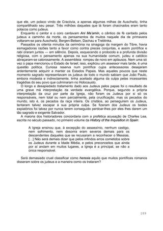 189
que ele, um polaco vindo de Cracóvia, a apenas algumas milhas de Auschwitz, tinha
compartilhado seu pesar. Três milhões daqueles que lá foram chacinados eram tanto
polacos como judeus.
Enquanto o cantor e o coro cantavam Ani Ma’amin, o cântico de fé cantado pelos
judeus a caminho da morte, os pensamentos de muitos naquele dia de primavera
voltaram-se para Auschwitz, Bergen-Belsen, Dachau e Treblinka.
Passados os oitenta minutos da cerimónia na sinagoga da margem do Tibre, havia
esmagadoras razões tanto a favor como contra preces conjuntas, e assim pontífice e
rabi oraram juntos — em silêncio. Depois, esquecendo o protocolo e a profunda divisão
religiosa, com o pensamento apenas na sua humanidade comum, judeu e católico
abraçaram-se calorosamente. A assembleia rompeu de novo em aplausos. Nem uma só
vez o papa mencionou o Estado de Israel; isso, explicou um assessor mais tarde, é uma
questão política. Curiosa reserva num pontífice cujos antecessores desejaram
ardentemente adquirir e manter os Estados Papais. Mas aqueles poucos que neste
momento sagrado representavam os judeus de todo o mundo sabiam que João Paulo,
embora modesta e indirectamente, tinha aceitado alguma da culpa pelas incessantes
tragédias do seu povo que culminaram no Holocausto.
O longo e desapiedado tratamento dado aos Judeus pelos papas foi o resultado de
uma grave má interpretação da verdade evangélica. Porque, segundo a própria
interpretação da cruz por parte da Igreja, não foram os Judeus por si só os
responsáveis, nem total ou nem parcialmente, pela crucificação, mas os pecados do
mundo, isto é, os pecados da raça inteira. Os cristãos, ao perseguirem os Judeus,
tentaram talvez escapar à sua própria culpa. Se fizeram dos Judeus os bodes
expiatórios foi talvez por nunca terem conseguido perdoar-lhes por eles lhes darem um
tão sagrado e exigente Salvador.
A maioria dos historiadores concordaria com a profética acusação de Charles Lea,
escrita no século passado, no primeiro volume da History of the Inquisition in Spain:
A Igreja ensinou que, à excepção do assassínio, nenhum castigo,
nem sofrimento, nem desonra eram severos demais para os
descendentes daqueles que se recusaram a reconhecer o Messias.
[…] Não será demais dizer que pelos infindos erros cometidos sobre
os Judeus durante a Idade Média, e pelos preconceitos que ainda
por aí andam em muitos lugares, a Igreja é a principal, se não a
única responsável.
Será demasiado cruel classificar como heresia aquilo que muitos pontífices romanos
disseram sobre os judeus e a maneira como os trataram?
 