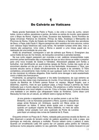 19
1
Do Calvário ao Vaticano
Nesta grande festividade de Pedro e Paulo, o dia vinte e nove de Junho, vieram
todos, novos e velhos, pecadores e santos, de todos os cantos do mundo, para estarem
com o Bispo de Roma, Vigário de Cristo, Sucessor dos Apóstolos, Sumo Pontífice da
Igreja Universal, Patriarca do Ocidente, Primaz da Itália, Arcebispo e Metropolita da
Província de Roma, Chefe de Estado da Cidade do Vaticano e Servidor dos servidores
de Deus, o Papa João Paulo II. Alguns peregrinos vêm vestidos em tons escuros, outros
com vistosos trajos folclóricos das suas terras. Há também turistas entre eles, mas a
maioria são peregrinos. Uma visita a Roma e assistir a uma missa papal são a
realização de uma ambição de uma vida.
Antes do amanhecer, começaram a sair da colmeia que Roma é. Emergiram dos
caros hotéis de luxo da Via Veneto, de tranquilos conventos e pensões baratas.
Na sua curta viagem passaram por vivendas a cair, palácios renascentistas cujas
enormes portas tachonadas dão a impressão de que os seus donos se estão a preparar
para uma nova invasão de Godos e Vândalos. Atravessam piazzas com fontes a
borbulhar, mal identificando as quatrocentas igrejas de Roma, muitas das quais só se
encontram abertas um dia por ano, o dia da sua festividade. Atravessam o Tibre, que
durante séculos serviu à cidade simultaneamente de esgoto e de cemitério. O Tibre
contabilizou provavelmente mais mortes do que qualquer outro rio fora da China; num
só dia morreram lá milhares afogados. Esta manhã corre devagar e está acastanhado
como o hábito dos franciscanos.
Finalmente, os peregrinos chegaram à Via della Conciliazione, de cujo extremo se
desfruta uma das vistas mais impressivas do mundo. À luz trémula do calor de verão, a
cúpula da Basílica de S.Pedro parece flutuar no espaço. Miguel Ângelo, que a
desenhou, exprimiu, mais do que qualquer papa, a força maciça e pertinaz da maior
instituição que o mundo alguma vez conheceu. Ela preservou a velha herança. Deu às
hordas bárbaras uma nova religião e uma lei. Criou a Europa, dando a povos diversos
uma lealdade e um destino que ultrapassam todas as fronteiras. Como disse Lord
Macauley há mais de um século, ao reflectir sobre a Igreja de Roma:
Já era grande e respeitada antes de os saxões porem o pé na Grã-
Bretanha, e de os franceses passarem o Reno, quando a eloquência
grega ainda florescia em Antióquia, quando em Meca ainda se
adoravam os ídolos. E talvez ainda exista com o mesmo vigor
quando um qualquer viajante da Nova Zelândia, no meio de vasta
solidão, tomar posição num arco quebrado da Ponte de Londres
para fazer um esboço das ruínas da Catedral de S. Paulo.
Enquanto entram na Praça de S. Pedro, rodeada pela pavorosa arcada de Bernini, os
fiéis observam a janela do terceiro andar do palácio apostólico de onde o papa, aos
domingos ao meio-dia, abençoa a multidão. Poucos sabem como o palácio é vasto.
Quando um envelhecido Leão XIII queria dar um passeio pelos jardins do Vaticano,
sentava-se numa pequena cadeira no seu gabinete. Depois os criados levavam-no por
 
