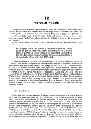191
12
Heresias Papais
«Muitos pontífices romanos foram heréticos». Para os católicos isto soará como uma
citação de um protestante fanático. Um papa herege parece tão contraditório como um
círculo quadrado. O Primeiro Concílio Vaticano disse que o papa, sem precisar do
consentimento da Igreja, é o juiz infalível da ortodoxia. É certamente impensável que um
papa como João Paulo II se pudesse afastar da verdade e, portanto, da Igreja, caindo
em heresia.
Aquela citação não é, de facto, de um protestante, mas do Papa Alexandre VI em
1523.
Se por Igreja Romana se entende o seu chefe ou pontífice, não há
dúvida de que ele pode errar, mesmo em matéria de fé. E é o que
acontece quando ele ensina a heresia por seu próprio julgamento ou
decretal. Na verdade, muitos Pontífices Romanos foram heréticos. O
último deles foi o Papa João XXII [1316-1334].
O tema das heresias papais e dos papas excomungados pela Igreja era vulgar na
Teologia, mas desde 1870 pouco se ouve falar dele. Mesmo o autoritário Inocêncio III
confessava: «Eu posso ser julgado pela Igreja por um pecado em matéria de fé».
Inocêncio IV, embora afirmando que, como Vigário do Criador, todas as criaturas a ele
estavam sujeitas, admitia contudo que qualquer determinação papal que seja herética
ou tenda a dividir a Igreja não deve ser obedecida. «Claro que um papa» dizia ele
«pode errar em matéria de fé. Portanto, ninguém deve dizer “Eu acredito nisto porque o
Papa também acredita”, mas sim “porque a Igreja também acredita”. Se ele seguir a
Igreja, nunca errará.» Por qualquer razão, estas palavras, que apareciam no texto
original de Inocêncio IV intitulado Comentário Sobre o Decálogo, foram retiradas das
últimas edições. É difícil saber porquê, uma vez que muitos papas disseram mais ou
menos o mesmo.
Os papas falíveis
A aura que hoje envolve o papado é tal que poucos católicos se apercebem de que
dizer que um papa não pode cair em heresia vai contra a fé e a tradição. O papa
sempre foi falível muito antes de ser infalível. Desde os primeiros tempos que era facto
assente que os pontífices romanos não só podiam errar como de facto erraram em
matérias fundamentais da doutrina cristã. E nem ninguém se apressou a acrescentar
nesses dias longínquos: «Claro que ele só errou como doutrinador ou teólogo
particular». Isto sugere que além das suas convicções e das respostas aos seus
diocesanos, ele também regulava a fé de toda a Igreja. Não há provas disto. O que hoje
é conhecido como infalibilidade papal não era sugerido, nem sequer veladamente, na
Igreja primitiva e qualquer ideia de que um Bispo de Roma era, ele próprio, infalível,
teria provocado por vezes alguma hilaridade. A fé da Igreja era pertença da Igreja e era
 