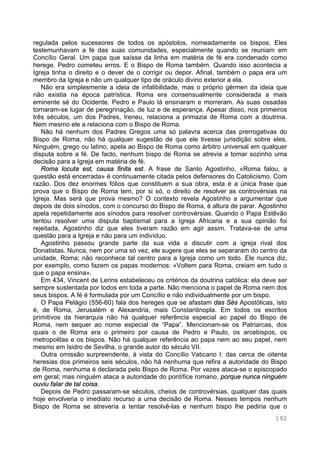 192
regulada pelos sucessores de todos os apóstolos, nomeadamente os bispos. Eles
testemunhavam a fé das suas comunidades, especialmente quando se reuniam em
Concílio Geral. Um papa que saísse da linha em matéria de fé era condenado como
herege. Pedro cometeu erros. E o Bispo de Roma também. Quando isso acontecia a
Igreja tinha o direito e o dever de o corrigir ou depor. Afinal, também o papa era um
membro da Igreja e não um qualquer tipo de oráculo divino exterior a ela.
Não era simplesmente a ideia de infalibilidade, mas o próprio gérmen da ideia que
não existia na época patrística. Roma era consensualmente considerada a mais
eminente sé do Ocidente. Pedro e Paulo lá ensinaram e morreram. As suas ossadas
tornaram-se lugar de peregrinação, de luz e de esperança. Apesar disso, nos primeiros
três séculos, um dos Padres, Ireneu, relaciona a primazia de Roma com a doutrina.
Nem mesmo ele a relaciona com o Bispo de Roma.
Não há nenhum dos Padres Gregos uma só palavra acerca das prerrogativas do
Bispo de Roma, não há qualquer sugestão de que ele tivesse jurisdição sobre eles.
Ninguém, grego ou latino, apela ao Bispo de Roma como árbitro universal em qualquer
disputa sobre a fé. De facto, nenhum bispo de Roma se atrevia a tomar sozinho uma
decisão para a Igreja em matéria de fé.
Roma locuta est, causa finita est. A frase de Santo Agostinho, «Roma falou, a
questão está encerrada» é continuamente citada pelos defensores do Catolicismo. Com
razão. Dos dez enormes fólios que constituem a sua obra, esta é a única frase que
prova que o Bispo de Roma tem, por si só, o direito de resolver as controvérsias na
Igreja. Mas será que prova mesmo? O contexto revela Agostinho a argumentar que
depois de dois sínodos, com o concurso do Bispo de Roma, é altura de parar. Agostinho
apela repetidamente aos sínodos para resolver controvérsias. Quando o Papa Estêvão
tentou resolver uma disputa baptismal para a Igreja Africana e a sua opinião foi
rejeitada, Agostinho diz que eles tiveram razão em agir assim. Tratava-se de uma
questão para a Igreja e não para um indivíduo.
Agostinho passou grande parte da sua vida a discutir com a igreja rival dos
Donatistas. Nunca, nem por uma só vez, ele sugere que eles se separaram do centro da
unidade, Roma; não reconhece tal centro para a Igreja como um todo. Ele nunca diz,
por exemplo, como fazem os papas modernos: «Voltem para Roma, creiam em tudo o
que o papa ensina».
Em 434, Vincent de Lerins estabeleceu os critérios da doutrina católica: ela deve ser
sempre sustentada por todos em toda a parte. Não menciona o papel de Roma nem dos
seus bispos. A fé é formulada por um Concílio e não individualmente por um bispo.
O Papa Pelágio (556-60) fala dos hereges que se afastam das Sés Apostólicas, isto
é, de Roma, Jerusalém e Alexandria, mais Constantinopla. Em todos os escritos
primitivos da hierarquia não há qualquer referência especial ao papel do Bispo de
Roma, nem sequer ao nome especial de “Papa”. Mencionam-se os Patriarcas, dos
quais o de Roma era o primeiro por causa de Pedro e Paulo, os arcebispos, os
metropolitas e os bispos. Não há qualquer referência ao papa nem ao seu papel, nem
mesmo em Isidro de Sevilha, o grande autor do século VII.
Outra omissão surpreendente, à vista do Concílio Vaticano I: das cerca de oitenta
heresias dos primeiros seis séculos, não há nenhuma que refira a autoridade do Bispo
de Roma, nenhuma é declarada pelo Bispo de Roma. Por vezes ataca-se o episcopado
em geral; mas ninguém ataca a autoridade do pontífice romano, porque nunca ninguém
ouviu falar de tal coisa.
Depois de Pedro passaram-se séculos, cheios de controvérsias, qualquer das quais
hoje envolveria o imediato recurso a uma decisão de Roma. Nesses tempos nenhum
Bispo de Roma se atreveria a tentar resolvê-las e nenhum bispo lhe pediria que o
 