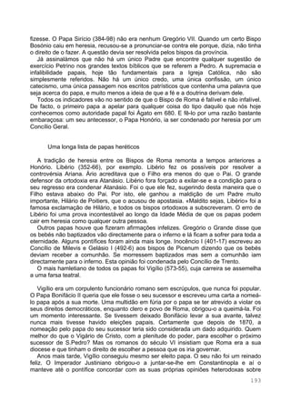 193
fizesse. O Papa Sirício (384-98) não era nenhum Gregório VII. Quando um certo Bispo
Bosónio caiu em heresia, recusou-se a pronunciar-se contra ele porque, dizia, não tinha
o direito de o fazer. A questão devia ser resolvida pelos bispos da província.
Já assinalámos que não há um único Padre que encontre qualquer sugestão de
exercício Petrino nos grandes textos bíblicos que se referem a Pedro. A supremacia e
infalibilidade papais, hoje tão fundamentais para a Igreja Católica, não são
simplesmente referidos. Não há um único credo, uma única confissão, um único
catecismo, uma única passagem nos escritos patrísticos que contenha uma palavra que
seja acerca do papa, e muito menos a ideia de que a fé e a doutrina derivam dele.
Todos os indicadores vão no sentido de que o Bispo de Roma é falível e não infalível.
De facto, o primeiro papa a apelar para qualquer coisa do tipo daquilo que nós hoje
conhecemos como autoridade papal foi Ágato em 680. E fê-lo por uma razão bastante
embaraçosa: um seu antecessor, o Papa Honório, ia ser condenado por heresia por um
Concílio Geral.
Uma longa lista de papas heréticos
A tradição de heresia entre os Bispos de Roma remonta a tempos anteriores a
Honório. Libério (352-66), por exemplo. Libério fez os possíveis por resolver a
controvérsia Ariana. Ário acreditava que o Filho era menos do que o Pai. O grande
defensor da ortodoxia era Atanásio. Libério fora forçado a exilar-se e a condição para o
seu regresso era condenar Atanásio. Foi o que ele fez, sugerindo desta maneira que o
Filho estava abaixo do Pai. Por isto, ele ganhou a maldição de um Padre muito
importante, Hilário de Poitiers, que o acusou de apostasia. «Maldito sejas, Libério» foi a
famosa exclamação de Hilário, e todos os bispos ortodoxos a subscreveram. O erro de
Libério foi uma prova incontestável ao longo da Idade Média de que os papas podem
cair em heresia como qualquer outra pessoa.
Outros papas houve que fizeram afirmações infelizes. Gregório o Grande disse que
os bebés não baptizados vão directamente para o inferno e lá ficam a sofrer para toda a
eternidade. Alguns pontífices foram ainda mais longe. Inocêncio I (401-17) escreveu ao
Concílio de Milevis e Gelásio I (492-6) aos bispos de Picenum dizendo que os bebés
deviam receber a comunhão. Se morressem baptizados mas sem a comunhão iam
directamente para o inferno. Esta opinião foi condenada pelo Concílio de Trento.
O mais hamletiano de todos os papas foi Vigílio (573-55), cuja carreira se assemelha
a uma farsa teatral.
Vigílio era um corpulento funcionário romano sem escrúpulos, que nunca foi popular.
O Papa Bonifácio II queria que ele fosse o seu sucessor e escreveu uma carta a nomeá-
lo papa após a sua morte. Uma multidão em fúria por o papa se ter atrevido a violar os
seus direitos democráticos, enquanto clero e povo de Roma, obrigou-o a queimá-la. Foi
um momento interessante. Se tivessem deixado Bonifácio levar a sua avante, talvez
nunca mais tivesse havido eleições papais. Certamente que depois de 1870, a
nomeação pelo papa do seu sucessor teria sido considerada um dado adquirido. Quem
melhor do que o Vigário de Cristo, com a plenitude do poder, para escolher o próximo
sucessor de S.Pedro? Mas os romanos do século VI insistiam que Roma era a sua
diocese e que tinham o direito de escolher a pessoa que os iria governar.
Anos mais tarde, Vigílio conseguiu mesmo ser eleito papa. O seu não foi um reinado
feliz. O Imperador Justiniano obrigou-o a juntar-se-lhe em Constantinopla e aí o
manteve até o pontífice concordar com as suas próprias opiniões heterodoxas sobre
 