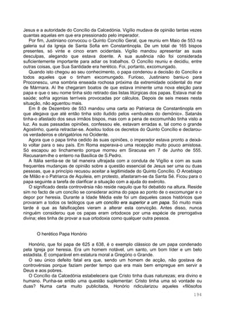 194
Jesus e a autoridade do Concílio da Calcedónia. Vigílio mudava de opinião tantas vezes
quantas aquelas em que era pressionado pelo imperador.
Por fim, Justiniano convocou o Quinto Concílio Geral, que reuniu em Maio de 553 na
galeria sul da Igreja de Santa Sofia em Constantinopla. De um total de 165 bispos
presentes, só vinte e cinco eram ocidentais. Vigílio mandou apresentar as suas
desculpas, alegando que estava doente. A sua ausência não foi considerada
suficientemente importante para adiar os trabalhos. O Concílio reuniu e decidiu, entre
outras coisas, que Sua Santidade era herético. Foi, portanto, excomungado.
Quando isto chegou ao seu conhecimento, o papa condenou a decisão do Concílio e
todos aqueles que o tinham excomungado. Furioso, Justiniano baniu-o para
Proconescu, uma sombria enseada rochosa próxima da extremidade ocidental do mar
de Mármara. Aí lhe chegaram boatos de que estava iminente uma nova eleição para
papa e que o seu nome tinha sido retirado das listas litúrgicas dos papas. Estava mal de
saúde; sofria agonias terríveis provocadas por cálculos. Depois de seis meses nesta
situação, não aguentou mais.
Em 8 de Dezembro de 553 mandou uma carta ao Patriarca de Constantinopla em
que alegava que até então tinha sido iludido pelos «embustes do demónio». Satanás
tinha-o afastado dos seus irmãos bispos, mas com a pena de excomunhão tinha visto a
luz. As suas passadas opiniões, confessou ele, estavam erradas e, tal como o grande
Agostinho, queria retractar-se. Aceitou todos os decretos do Quinto Concílio e declarou-
os verdadeiros e obrigatórios no Ocidente.
Agora que o papa tinha cedido às suas opiniões, o imperador estava pronto a deixá-
lo voltar para o seu país. Em Roma esperava-o uma recepção muito pouco amistosa.
Só escapou ao linchamento porque morreu em Siracusa em 7 de Junho de 555.
Recusaram-lhe o enterro na Basílica de S.Pedro.
A Itália sentia-se de tal maneira ultrajada com a conduta de Vigílio e com as suas
frequentes mudanças de opinião sobre a questão essencial de Jesus ser uma ou duas
pessoas, que a princípio recusou aceitar a legitimidade do Quinto Concílio. O Arcebispo
de Milão e o Patriarca de Aquileia, em protesto, afastaram-se da Santa Sé. Ficou para o
papa seguinte a tarefa de clarificar a situação com a ajuda do exército.
O significado desta controvérsia não reside naquilo que foi debatido na altura. Reside
sim no facto de um concílio se considerar acima do papa ao ponto de o excomungar e o
depor por heresia. Durante a Idade Média este foi um daqueles casos históricos que
provaram a todos os teólogos que um concílio era superior a um papa. Só muito mais
tarde é que as falsificações vieram a alterar esta convicção. Antes disso, nunca
ninguém considerou que os papas eram ortodoxos por uma espécie de prerrogativa
divina; eles tinha de provar a sua ortodoxia como qualquer outra pessoa.
O herético Papa Honório
Honório, que foi papa de 625 a 638, é o exemplo clássico de um papa condenado
pela Igreja por heresia. Era um homem notável, um santo, um bom líder e um belo
estadista. É comparável em estatura moral a Gregório o Grande.
O seu único defeito fatal era que, sendo um homem de acção, não gostava de
controvérsias porque faziam perder tempo que era mais bem empregue em servir a
Deus e aos pobres.
O Concílio da Calcedónia estabelecera que Cristo tinha duas naturezas; era divino e
humano. Punha-se então uma questão suplementar: Cristo tinha uma só vontade ou
duas? Numa carta muito publicitada, Honório ridicularizou aqueles «filósofos
 