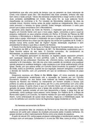 195
bombásticos que são uma perda de tempo» que ao pesarem as duas naturezas de
Cristo «nos coaxam quais rãs». Ele discordava das duas vontades, embora não seja
bem clara a razão porquê. Talvez ele estivesse simplesmente a reagir contra a ideia de
duas vontades contraditórias em Cristo. Seja como for, as suas palavras foram
classificadas de contrárias à fé. Foi rotulado de Monotelista (defensor da ideia da
vontade única). Honório morreu antes de poder explicar-se integralmente. Mas a sua
carta provocou a heresia na Igreja oriental. Estes hereges recorreram à carta para
provar que o papa concordava com o Monotelismo.
Quarenta anos depois da morte de Honório, o imperador quis arrumar o assunto.
Sugeriu um Concílio Geral, com que o novo papa, Ágato, concordou e para o qual se
preparou realizando os seus próprios sínodos em Roma. O Sínodo da Páscoa de 680
condenou o Monotelismo e declarou pela primeira vez que Roma tinha a supremacia
sobre toda a Igreja. Informaram o imperador de que a Igreja Romana era a mãe e que
ninguém devia atrever-se a dizer que ela alguma vez errara em questões de fé. Então, o
Sínodo nunca tinha ouvido falar de Vigílio? Aquela declaração orgulhosa e sem
precedentes foi talvez o que ditou o destino de Honório.
O Sexto Concílio Geral realizou-se no Palácio Imperial de Constantinopla; durou de 7
de Novembro de 680 a 16 de Setembro de 681. Os Monotelistas sustentaram que o
Papa Honório estava do seu lado. O Concílio concordou. Ao condenarem os
Monotelistas, os padres estavam a condená-lo também a ele.
Os 174 delegados aprovaram os decretos; os legados papais assinaram primeiro
sem quaisquer objecções. O novo pontífice, Leão II, eleito em 682, confirmou a
condenação do seu antecessor. Escreveu ele: «Honório tentou, numa profana traição,
subverter a fé imaculada». Isto não era uma mera questão de condenar uma qualquer
opinião pessoal ou subtileza teológica. Leão condenou-o por minar publicamente a fé da
Igreja. Senão, por que estava então um Concílio Geral envolvido na questão? A partir
de então, todos os pontífices, quando da sua sagração, estavam obrigados a sancionar
a decisão do Concílio, com um juramento em que se condenava a heresia do papa
Honório.
Gregorovio escreveu em Rome in the Middle Ages: «O único exemplo de papa
romano publicamente anatemizado sob a acusação de heresia por um Concílio
Ecuménico constitui um dos factos mais notáveis da história eclesiástica». Pouco
importa se Honório era herético ou meramente um homem simples e brusco que
preferia os actos às palavras e que tentou pôr fim a uma controvérsia com uma carta
lançada à pressa. O ponto chave é que um Concílio Geral, confirmado por uma longa
geração de papas, testemunhou que a Igreja não acredita que um papa seja infalível.
Pelo contrário, quando comete um erro que descaminha a Igreja, o papa tem de ser
condenado, como qualquer outra pessoa, como herege. Em matéria de fé, o Bispo de
Roma está sujeito a um Concílio, na mesma medida em que está qualquer outro bispo.
Assim, numa antecipação de quase doze séculos, negou-se a infalibilidade papal, tal
como foi definida num concílio menor da fragmentada Igreja Ocidental em 1870.
As heresias sacramentais de Roma
A mais persistente falta de ortodoxia de Roma era na área dos sacramentos. Isto
explica-se em parte pelo colapso da erudição provocado pelas invasões bárbaras. Os
gregos tendiam a olhar maliciosamente Roma como uma cidade de papalvos.
A partir do século VIII, certos papas anularam ordenações e reordenaram padres. Isto
começou com um anti-papa, Constantino II, no ano de 769. Mas, como já vimos, o Papa
 