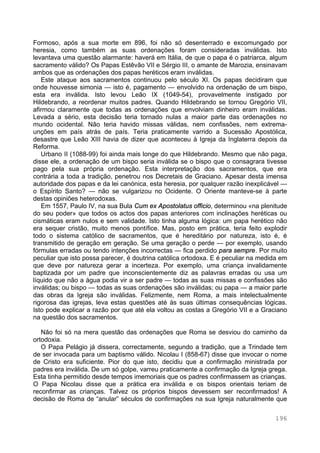 196
Formoso, após a sua morte em 896, foi não só desenterrado e excomungado por
heresia, como também as suas ordenações foram consideradas inválidas. Isto
levantava uma questão alarmante: haverá em Itália, de que o papa é o patriarca, algum
sacramento válido? Os Papas Estêvão VII e Sérgio III, o amante de Marozia, ensinavam
ambos que as ordenações dos papas heréticos eram inválidas.
Este ataque aos sacramentos continuou pelo século XI. Os papas decidiram que
onde houvesse simonia — isto é, pagamento — envolvido na ordenação de um bispo,
esta era inválida. Isto levou Leão IX (1049-54), provavelmente instigado por
Hildebrando, a reordenar muitos padres. Quando Hildebrando se tornou Gregório VII,
afirmou claramente que todas as ordenações que envolviam dinheiro eram inválidas.
Levada a sério, esta decisão teria tornado nulas a maior parte das ordenações no
mundo ocidental. Não teria havido missas válidas, nem confissões, nem extrema-
unções em país atrás de país. Teria praticamente varrido a Sucessão Apostólica,
desastre que Leão XIII havia de dizer que aconteceu à Igreja da Inglaterra depois da
Reforma.
Urbano II (1088-99) foi ainda mais longe do que Hildebrando. Mesmo que não paga,
disse ele, a ordenação de um bispo seria inválida se o bispo que o consagrara tivesse
pago pela sua própria ordenação. Esta interpretação dos sacramentos, que era
contrária a toda a tradição, penetrou nos Decretais de Graciano. Apesar desta imensa
autoridade dos papas e da lei canónica, esta heresia, por qualquer razão inexplicável —
o Espírito Santo? — não se vulgarizou no Ocidente. O Oriente manteve-se à parte
destas opiniões heterodoxas.
Em 1557, Paulo IV, na sua Bula Cum ex Apostolatus officio, determinou «na plenitude
do seu poder» que todos os actos dos papas anteriores com inclinações heréticas ou
cismáticas eram nulos e sem validade. Isto tinha alguma lógica: um papa herético não
era sequer cristão, muito menos pontífice. Mas, posto em prática, teria feito explodir
todo o sistema católico de sacramentos, que é hereditário por natureza, isto é, é
transmitido de geração em geração. Se uma geração o perde — por exemplo, usando
fórmulas erradas ou tendo intenções incorrectas — fica perdido para sempre. Por muito
peculiar que isto possa parecer, é doutrina católica ortodoxa. E é peculiar na medida em
que deve por natureza gerar a incerteza. Por exemplo, uma criança invalidamente
baptizada por um padre que inconscientemente diz as palavras erradas ou usa um
líquido que não a água podia vir a ser padre — todas as suas missas e confissões são
inválidas; ou bispo — todas as suas ordenações são inválidas; ou papa — a maior parte
das obras da Igreja são inválidas. Felizmente, nem Roma, a mais intelectualmente
rigorosa das igrejas, leva estas questões até às suas últimas consequências lógicas.
Isto pode explicar a razão por que até ela voltou as costas a Gregório VII e a Graciano
na questão dos sacramentos.
Não foi só na mera questão das ordenações que Roma se desviou do caminho da
ortodoxia.
O Papa Pelágio já dissera, correctamente, segundo a tradição, que a Trindade tem
de ser invocada para um baptismo válido. Nicolau I (858-67) disse que invocar o nome
de Cristo era suficiente. Pior do que isto, decidiu que a confirmação ministrada por
padres era inválida. De um só golpe, varreu praticamente a confirmação da Igreja grega.
Esta tinha permitido desde tempos imemoriais que os padres confirmassem as crianças.
O Papa Nicolau disse que a prática era inválida e os bispos orientais teriam de
reconfirmar as crianças. Talvez os próprios bispos devessem ser reconfirmados! A
decisão de Roma de “anular” séculos de confirmações na sua Igreja naturalmente que
 