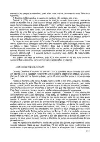 197
contrariou os gregos e contribuiu para abrir uma brecha permanente entre Oriente e
Ocidente.
A doutrina de Roma sobre o casamento também não escapou aos erros.
Estêvão II (752) foi contra a corrente da tradição quando disse que o casamento
entre um homem livre e uma escrava, ambos cristãos, podia ser dissolvido, permitindo
que o homem voltasse a casar. Urbano III (1185-7) também sugeriu que havia situações
em que um casamento consumado entre cristãos podia ser terminado. Celestino III
(1191-8) esclareceu este ponto. Um casamento entre cristãos, disse ele, pode ser
dissolvido se uma das partes optar por se tornar herege. Por esta afirmação, o Papa
Alexandre VI declarou o Papa Celestino herege. Até Inocêncio III tropeçou neste tópico.
Insistiu que os cristãos tinham de seguir o Deutronómio à letra. Sua Santidade ignorava
o facto de que o Deutronómio permite que um homem se divorcie da mulher.
Os papas erraram até quanto à Eucaristia. Para além dos primeiros papas que, como
vimos, diziam que a verdadeira comunhão era necessária para a salvação, mesmo para
os bebés, o papa Nicolau II (1059-61) disse que o corpo de Cristo pode ser
manifestamente tocado com as mãos e mordido com os dentes. A Igreja rejeitou esta
opinião. Nicolau tinha uma noção completamente errada da presença real — de modo
nenhum sacramental — e parecia também asseverar que, depois da ressurreição,
Cristo continua a sofrer.
Foi, porém, um papa de Avinhão, João XXII, que Adriano VI no seu livro sobre os
sacramentos seleccionou como um herege de proporções invulgares.
As heresias do papa João XXII
Quando Clemente V morreu, no ano de 1314, o conclave tentou durante dois anos
um acordo sobre o sucessor. Finalmente, em desespero, escolheram Jacques Duèse da
Cahors. A data foi 7 de Agosto; o lugar, Lyons. O novo pontífice tomou o nome de João
XXII.
Parecia o homem certo para a função. Com setenta e dois anos, pequeno, delicado,
de aspecto doente, este filho de um sapateiro já não iria provavelmente viver muito
tempo. João XXII viria a mostrar-se um pontífice cruel e duradouro, ambicioso, avarento,
mais mundano do que um proxeneta, e com um riso que não podia ser mais malicioso.
Este frágil e pequeno monstro iria viver ainda mais dezoito anos tempestuosos.
Quando tomou posse, o tesouro estava depenado. Clemente V tinha distribuído
absolutamente tudo pelos familiares. João tratou de rectificar a situação. Financeiro
genial, trabalhou com base no princípio de que aquilo que um papa dá, um papa pode
vender. E vendeu tudo aquilo que podia vir à cabeça de um qualquer francês com
imaginação. O perdão por todos os crimes tinha o seu preço. Por exemplo, os católicos
podiam pagar um tanto para serem absolvidos de homicídios, um tanto, de incesto e de
sodomia. Quanto pior se portassem os católicos, tanto mais rico ficava Sua Santidade.
Quando foi publicada uma lista clandestina dos pecados e seus preços, pensou-se que
seria uma falsificação forjada pelos inimigos da Igreja. E isto era verdade, só que os
inimigos eram o papa e a Cúria. Por meio da mais estranha alquimia, estavam a
transformar os vícios em ouro. Estavam a dar aos pecadores o direito de pecar e de
quebrar os seus votos, ou, pelo menos, a liberdade de evitar as consequências de tais
procedimentos.
João XXII precisava de dinheiro. Tinha uma paixão pela guerra, especialmente pelas
guerras italianas. Sabe-se que despendeu 70 por cento dos seus rendimentos em
armamento, o que teria provocado a ira de S.Pedro e a inveja de Júlio II. As contendas
 