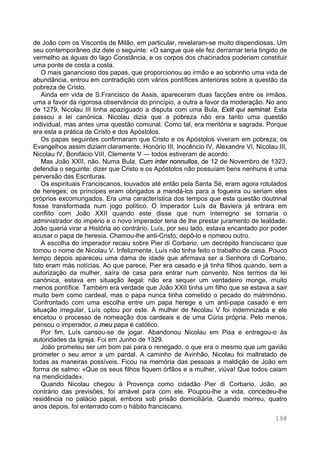 198
de João com os Viscontis de Milão, em particular, revelaram-se muito dispendiosas. Um
seu contemporâneo diz dele o seguinte: «O sangue que ele fez derramar teria tingido de
vermelho as águas do lago Constância, e os corpos dos chacinados poderiam constituir
uma ponte de costa a costa.
O mais ganancioso dos papas, que proporcionou ao irmão e ao sobrinho uma vida de
abundância, entrou em contradição com vários pontífices anteriores sobre a questão da
pobreza de Cristo.
Ainda em vida de S.Francisco de Assis, apareceram duas facções entre os irmãos,
uma a favor da rigorosa observância do princípio, a outra a favor da moderação. No ano
de 1279, Nicolau III tinha apaziguado a disputa com uma Bula, Exiit qui seminat. Esta
passou a lei canónica. Nicolau dizia que a pobreza não era tanto uma questão
individual, mas antes uma questão comunal. Como tal, era meritória e sagrada. Porque
era esta a prática de Cristo e dos Apóstolos.
Os papas seguintes confirmaram que Cristo e os Apóstolos viveram em pobreza; os
Evangelhos assim diziam claramente. Honório III, Inocêncio IV, Alexandre VI, Nicolau III,
Nicolau IV, Bonifácio VIII, Clemente V — todos estiveram de acordo.
Mas João XXII, não. Numa Bula, Cum inter nonnullos, de 12 de Novembro de 1323,
defendia o seguinte: dizer que Cristo e os Apóstolos não possuíam bens nenhuns é uma
perversão das Escrituras.
Os espirituais Franciscanos, louvados até então pela Santa Sé, eram agora rotulados
de hereges; os príncipes eram obrigados a mandá-los para a fogueira ou seriam eles
próprios excomungados. Era uma característica dos tempos que esta questão doutrinal
fosse transformada num jogo político. O Imperador Luís da Baviera já entrara em
conflito com João XXII quando este disse que num interregno se tornaria o
administrador do império e o novo imperador teria de lhe prestar juramento de lealdade.
João queria virar a História ao contrário. Luís, por seu lado, estava encantado por poder
acusar o papa de heresia. Chamou-lhe anti-Cristo, depô-lo e nomeou outro.
A escolha do imperador recaiu sobre Pier di Corbario, um decrépito franciscano que
tomou o nome de Nicolau V. Infelizmente, Luís não tinha feito o trabalho de casa. Pouco
tempo depois apareceu uma dama de idade que afirmava ser a Senhora di Corbario.
Isto eram más notícias. Ao que parece, Pier era casado e já tinha filhos quando, sem a
autorização da mulher, saíra de casa para entrar num convento. Nos termos da lei
canónica, estava em situação ilegal; não era sequer um verdadeiro monge, muito
menos pontífice. Também era verdade que João XXII tinha um filho que se estava a sair
muito bem como cardeal, mas o papa nunca tinha cometido o pecado do matrimónio.
Confrontado com uma escolha entre um papa herege e um anti-papa casado e em
situação irregular, Luís optou por este. A mulher de Nicolau V foi indemnizada e ele
encetou o processo de nomeação dos cardeais e de uma Cúria própria. Pelo menos,
pensou o imperador, o meu papa é católico.
Por fim, Luís cansou-se de jogar. Abandonou Nicolau em Pisa e entregou-o às
autoridades da Igreja. Foi em Junho de 1329.
João prometeu ser um bom pai para o renegado, o que era o mesmo que um gavião
prometer o seu amor a um pardal. A caminho de Avinhão, Nicolau foi maltratado de
todas as maneiras possíveis. Ficou na memória das pessoas a maldição de João em
forma de salmo: «Que os seus filhos fiquem órfãos e a mulher, viúva! Que todos caiam
na mendicidade».
Quando Nicolau chegou à Provença como cidadão Pier di Corbario, João, ao
contrário das previsões, foi amável para com ele. Poupou-lhe a vida, concedeu-lhe
residência no palácio papal, embora sob prisão domiciliária. Quando morreu, quatro
anos depois, foi enterrado com o hábito franciscano.
 
