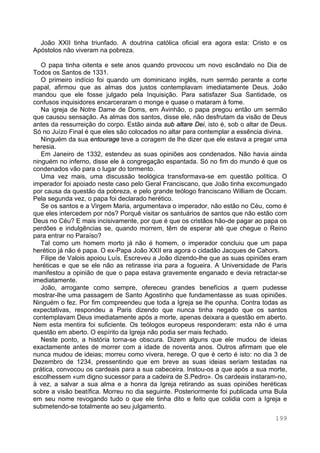 199
João XXII tinha triunfado. A doutrina católica oficial era agora esta: Cristo e os
Apóstolos não viveram na pobreza.
O papa tinha oitenta e sete anos quando provocou um novo escândalo no Dia de
Todos os Santos de 1331.
O primeiro indício foi quando um dominicano inglês, num sermão perante a corte
papal, afirmou que as almas dos justos contemplavam imediatamente Deus. João
mandou que ele fosse julgado pela Inquisição. Para satisfazer Sua Santidade, os
confusos inquisidores encarceraram o monge e quase o mataram à fome.
Na igreja de Notre Dame de Doms, em Avinhão, o papa pregou então um sermão
que causou sensação. As almas dos santos, disse ele, não desfrutam da visão de Deus
antes da ressurreição do corpo. Estão ainda sub altare Dei, isto é, sob o altar de Deus.
Só no Juízo Final é que eles são colocados no altar para contemplar a essência divina.
Ninguém da sua entourage teve a coragem de lhe dizer que ele estava a pregar uma
heresia.
Em Janeiro de 1332, estendeu as suas opiniões aos condenados. Não havia ainda
ninguém no inferno, disse ele à congregação espantada. Só no fim do mundo é que os
condenados vão para o lugar do tormento.
Uma vez mais, uma discussão teológica transformava-se em questão política. O
imperador foi apoiado neste caso pelo Geral Franciscano, que João tinha excomungado
por causa da questão da pobreza, e pelo grande teólogo franciscano William de Occam.
Pela segunda vez, o papa foi declarado herético.
Se os santos e a Virgem Maria, argumentava o imperador, não estão no Céu, como é
que eles intercedem por nós? Porquê visitar os santuários de santos que não estão com
Deus no Céu? E mais incisivamente, por que é que os cristãos hão-de pagar ao papa os
perdões e indulgências se, quando morrem, têm de esperar até que chegue o Reino
para entrar no Paraíso?
Tal como um homem morto já não é homem, o imperador concluiu que um papa
herético já não é papa. O ex-Papa João XXII era agora o cidadão Jacques de Cahors.
Filipe de Valois apoiou Luís. Escreveu a João dizendo-lhe que as suas opiniões eram
heréticas e que se ele não as retirasse iria para a fogueira. A Universidade de Paris
manifestou a opinião de que o papa estava gravemente enganado e devia retractar-se
imediatamente.
João, arrogante como sempre, ofereceu grandes benefícios a quem pudesse
mostrar-lhe uma passagem de Santo Agostinho que fundamentasse as suas opiniões.
Ninguém o fez. Por fim compreendeu que toda a Igreja se lhe opunha. Contra todas as
expectativas, respondeu a Paris dizendo que nunca tinha negado que os santos
contemplavam Deus imediatamente após a morte, apenas deixara a questão em aberto.
Nem esta mentira foi suficiente. Os teólogos europeus responderam: esta não é uma
questão em aberto. O espírito da Igreja não podia ser mais fechado.
Neste ponto, a história torna-se obscura. Dizem alguns que ele mudou de ideias
exactamente antes de morrer com a idade de noventa anos. Outros afirmam que ele
nunca mudou de ideias; morreu como vivera, herege. O que é certo é isto: no dia 3 de
Dezembro de 1234, pressentindo que em breve as suas ideias seriam testadas na
prática, convocou os cardeais para a sua cabeceira. Instou-os a que após a sua morte,
escolhessem «um digno sucessor para a cadeira de S.Pedro». Os cardeais instaram-no,
à vez, a salvar a sua alma e a honra da Igreja retirando as suas opiniões heréticas
sobre a visão beatífica. Morreu no dia seguinte. Posteriormente foi publicada uma Bula
em seu nome revogando tudo o que ele tinha dito e feito que colidia com a Igreja e
submetendo-se totalmente ao seu julgamento.
 