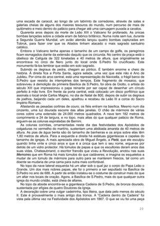 20
uma escada de caracol, ao longo de um labirinto de corredores, através de salas e
galerias cheias de alguns dos maiores tesouros do mundo, num percurso de mais de
quilómetro e meio dentro do palácio para chegar até uma carruagem puxada a cavalos.
Quarenta anos depois da morte de Leão XIII o Vaticano foi profanado. As únicas
bombas lançadas sobre a cidade eram de fabrico britânico. Numa noite sem lua, durante
a Segunda Guerra Mundial, um avião alemão lançou quatro bombas capturadas em
Tobruk, para fazer crer que os Aliados tinham atacado o mais sagrado santuário
católico.
Embora o Vaticano tenha apenas o tamanho de um campo de golfe, os peregrinos
ficam esmagados diante da extensão daquilo que os circunda. No centro da praça está o
obelisco de Calígula de 322 toneladas e 40 metros de altura, que originalmente se
encontrava no circo de Nero junto do local onde S.Pedro foi crucificado. Este
monumento fá-los lembrar que estão em solo sagrado.
Subindo os degraus de pedra, chegam ao pórtico. É também enorme e cheio de
história. À direita fica a Porta Santa, agora selada, uma vez que este não é Ano de
Jubileu. Por cima do arco central, está uma representação do Navicella, o frágil barco de
S.Pedro que resistiu às intempéries dos tempos. Este fragmento de mosaico, que
sobreviveu à demolição da primeira Basílica de S.Pedro, foi obra de Giotto, o artista do
século XIII que impressionou o papa reinante por ser capaz de desenhar um círculo
perfeito à mão livre. Em frente da porta central, está colocado um disco porfitírico que
assinala o local onde Carlos Magno, no dia de Natal de 800, depois de subir os degraus
de joelhos, beijando cada um deles, ajoelhou e recebeu de Leão III a coroa do Sacro
Império Romano.
Afastando as pesadas cortinas de couro, os fiéis entram na basílica. Mesmo num dia
cinzento, uma luz dourada escorre das altas janelas. O chão de mármore de várias
cores cobre uma extensão de 24.000 metros quadrados. A nave tem 182 metros de
comprimento e 24 de largura, e no topo, mais altas do que qualquer palácio de Roma,
erguem-se as colunas espiraladas de Bernini.
As colunas coríntias, ornamentadas neste dia das festividades dos Apóstolos de
colgaduras no vermelho do martírio, sustentam uma abóbada amarela de 40 metros de
altura. As pias de água benta são do tamanho de banheiras e os anjos sobre elas têm
1,80 metros de altura. Para a esquerda e direita há estátuas gigantescas e capelas do
tamanho de igrejas. A mais apreciada obra de Miguel Ângelo, a Pietà, que ele esculpiu
quando tinha vinte e cinco anos e que é a única que tem o seu nome, ergue-se por
detrás de um vidro protector. Há túmulos de papas a que os escultores deram anos das
suas vidas. Chateaubriand, o escritor francês que viveu a Revolução, anotou nas suas
Memoires que em Roma há mais túmulos do que cadáveres; e imagina os esqueletos a
mudar de um túmulo de mármore para outro para se manterem frescos, tal como um
doente se mudaria de uma cama para outra mais confortável.
No topo da nave lateral esquerda há um altar sob o qual jaz o corpo do Papa Leão o
Grande. Um dos mais nobres papas, ele foi o primeiro a ser sepultado na Basílica de
S.Pedro no ano de 688. A partir de então instalou-se o costume de construir mais do que
um altar nos locais de oração. Agora, a Basílica de S.Pedro, mais do que qualquer outra
igreja do mundo cristão, está cheia de altares.
No topo da abside encontra-se a gigantesca Cadeira de S.Pedro, de bronze dourado,
sustentada por efígies de quatro Doutores da Igreja.
A decoração cobre uma vulgar cadeirinha, tipo liteira, que data pelo menos do século
II. Este é provavelmente o mais antigo dos tronos. A “Cadeira dentro da Cadeira” foi
vista pela última vez na Festividade dos Apóstolos em 1867. O que se viu foi uma peça
 