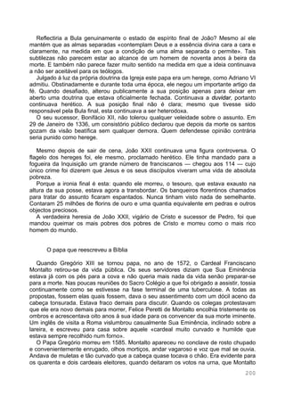 200
Reflectiria a Bula genuinamente o estado de espírito final de João? Mesmo aí ele
mantém que as almas separadas «contemplam Deus e a essência divina cara a cara e
claramente, na medida em que a condição de uma alma separada o permite». Tais
subtilezas não parecem estar ao alcance de um homem de noventa anos à beira da
morte. E também não parece fazer muito sentido na medida em que a ideia continuava
a não ser aceitável para os teólogos.
Julgado á luz da própria doutrina da Igreja este papa era um herege, como Adriano VI
admitiu. Obstinadamente e durante toda uma época, ele negou um importante artigo da
fé. Quando desafiado, alterou publicamente a sua posição apenas para deixar em
aberto uma doutrina que estava oficialmente fechada. Continuava a duvidar, portanto
continuava herético. A sua posição final não é clara; mesmo que tivesse sido
responsável pela Bula final, esta continuava a ser heterodoxa.
O seu sucessor, Bonifácio XII, não tolerou qualquer veleidade sobre o assunto. Em
29 de Janeiro de 1336, um consistório público declarou que depois da morte os santos
gozam da visão beatífica sem qualquer demora. Quem defendesse opinião contrária
seria punido como herege.
Mesmo depois de sair de cena, João XXII continuava uma figura controversa. O
flagelo dos hereges foi, ele mesmo, proclamado herético. Ele tinha mandado para a
fogueira da Inquisição um grande número de franciscanos — chegou aos 114 — cujo
único crime foi dizerem que Jesus e os seus discípulos viveram uma vida de absoluta
pobreza.
Porque a ironia final é esta: quando ele morreu, o tesouro, que estava exausto na
altura da sua posse, estava agora a transbordar. Os banqueiros florentinos chamados
para tratar do assunto ficaram espantados. Nunca tinham visto nada de semelhante.
Contaram 25 milhões de florins de ouro e uma quantia equivalente em pedras e outros
objectos preciosos.
A verdadeira heresia de João XXII, vigário de Cristo e sucessor de Pedro, foi que
mandou queimar os mais pobres dos pobres de Cristo e morreu como o mais rico
homem do mundo.
O papa que reescreveu a Bíblia
Quando Gregório XIII se tornou papa, no ano de 1572, o Cardeal Franciscano
Montalto retirou-se da vida pública. Os seus servidores diziam que Sua Eminência
estava já com os pés para a cova e não queria mais nada da vida senão preparar-se
para a morte. Nas poucas reuniões do Sacro Colégio a que foi obrigado a assistir, tossia
continuamente como se estivesse na fase terminal de uma tuberculose. A todas as
propostas, fossem elas quais fossem, dava o seu assentimento com um dócil aceno da
cabeça tonsurada. Estava fraco demais para discutir. Quando os colegas protestavam
que ele era novo demais para morrer, Felice Peretti de Montalto encolhia tristemente os
ombros e acrescentava oito anos à sua idade para os convencer da sua morte iminente.
Um inglês de visita a Roma vislumbrou casualmente Sua Eminência, inclinado sobre a
lareira, e escreveu para casa sobre aquele «cardeal muito curvado e humilde que
estava sempre recolhido num forno».
O Papa Gregório morreu em 1585. Montalto apareceu no conclave de rosto chupado
e convenientemente enrugado, olhos mortiços, andar vagaroso e voz que mal se ouvia.
Andava de muletas e tão curvado que a cabeça quase tocava o chão. Era evidente para
os quarenta e dois cardeais eleitores, quando deitaram os votos na urna, que Montalto
 