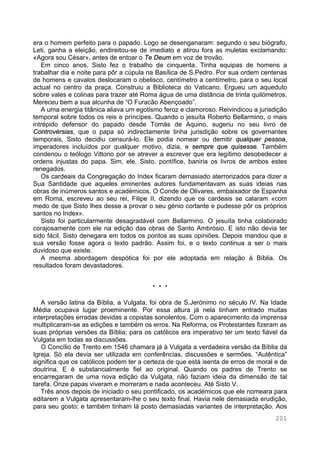 201
era o homem perfeito para o papado. Logo se desenganaram: segundo o seu biógrafo,
Leti, ganha a eleição, endireitou-se de imediato e atirou fora as muletas exclamando:
«Agora sou César», antes de entoar o Te Deum em voz de trovão.
Em cinco anos, Sisto fez o trabalho de cinquenta. Tinha equipas de homens a
trabalhar dia e noite para pôr a cúpula na Basílica de S.Pedro. Por sua ordem centenas
de homens e cavalos deslocaram o obelisco, centímetro a centímetro, para o seu local
actual no centro da praça. Construiu a Biblioteca do Vaticano. Ergueu um aqueduto
sobre vales e colinas para trazer até Roma água de uma distância de trinta quilómetros.
Mereceu bem a sua alcunha de “O Furacão Abençoado”.
A uma energia titânica aliava um egotismo feroz e clamoroso. Reivindicou a jurisdição
temporal sobre todos os reis e príncipes. Quando o jesuíta Roberto Bellarmino, o mais
intrépido defensor do papado desde Tomás de Aquino, sugeriu no seu livro de
Controvérsias, que o papa só indirectamente tinha jurisdição sobre os governantes
temporais, Sisto decidiu censurá-lo. Ele podia nomear ou demitir qualquer pessoa,
imperadores incluídos por qualquer motivo, dizia, e sempre que quisesse. Também
condenou o teólogo Vittorio por se atrever a escrever que era legítimo desobedecer a
ordens injustas do papa. Sim, ele, Sisto, pontífice, baniria os livros de ambos estes
renegados.
Os cardeais da Congregação do Index ficaram demasiado aterrorizados para dizer a
Sua Santidade que aqueles eminentes autores fundamentavam as suas ideias nas
obras de inúmeros santos e académicos. O Conde de Olivares, embaixador de Espanha
em Roma, escreveu ao seu rei, Filipe II, dizendo que os cardeais se calaram «com
medo de que Sisto lhes desse a provar o seu génio cortante e pudesse pôr os próprios
santos no Index».
Sisto foi particularmente desagradável com Bellarmino. O jesuíta tinha colaborado
corajosamente com ele na edição das obras de Santo Ambrósio. E isto não devia ter
sido fácil. Sisto denegara em todos os pontos as suas opiniões. Depois mandou que a
sua versão fosse agora o texto padrão. Assim foi, e o texto continua a ser o mais
duvidoso que existe.
A mesma abordagem despótica foi por ele adoptada em relação à Bíblia. Os
resultados foram devastadores.
* * *
A versão latina da Bíblia, a Vulgata, foi obra de S.Jerónimo no século IV. Na Idade
Média ocupava lugar proeminente. Por essa altura já nela tinham entrado muitas
interpretações erradas devidas a copistas sonolentos. Com o aparecimento da imprensa
multiplicaram-se as edições e também os erros. Na Reforma, os Protestantes fizeram as
suas próprias versões da Bíblia; para os católicos era imperativo ter um texto fiável da
Vulgata em todas as discussões.
O Concílio de Trento em 1546 chamara já à Vulgata a verdadeira versão da Bíblia da
Igreja. Só ela devia ser utilizada em conferências, discussões e sermões. “Autêntica”
significa que os católicos podem ter a certeza de que está isenta de erros de moral e de
doutrina. E é substancialmente fiel ao original. Quando os padres de Trento se
encarregaram de uma nova edição da Vulgata, não faziam ideia da dimensão de tal
tarefa. Onze papas viveram e morreram e nada aconteceu. Até Sisto V.
Três anos depois de iniciado o seu pontificado, os académicos que ele nomeara para
editarem a Vulgata apresentaram-lhe o seu texto final. Havia nele demasiada erudição,
para seu gosto; e também tinham lá posto demasiadas variantes de interpretação. Aos
 