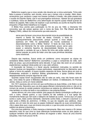 204
Bellarmino sugeriu que a nova versão não deveria ser a única autorizada. Tinha sido
feita à pressa e continha, sem dúvida, erros que o tempo viria a revelar. Além disso,
acrescentou que «embora o papa nos tivesse confiado a missão, não pôde prestar-nos
o auxílio do Espírito Santo, que é sua prerrogativa exclusiva». Apesar da sua grandeza
e subtileza, havia em Bellarmino uma deformação de espírito quase infantil quando se
tratava do papado. Não cuidou de explicar o que aconteceu ao auxílio do Espírito Santo
enquanto o Papa Sisto trabalhava na Vulgata.
A Bíblia ficou pronta para publicação no fim do ano de 1592, e Clemente VIII
concordou que ela saísse apenas com o nome de Sisto. Em The Church and the
Papacy (1944), Jallaud diz ironicamente que este assunto
serve para fornecer uma prova documental única da possibilidade de
mesmo a Santa Sé mudar de ideias. Contudo, o facto foi
subsequentemente obscurecido, porque quando a nova edição
apareceu em 1592, foi apresentada ao mundo audaciosa e
desonestamente como a Bíblia “Sistina”. O facto de mais tarde o
nome de Clemente lhe ter sido acrescentado pouco serve para
expiar a estranha façanha de desonestidade literária ou para
esconder a verdade de que a Santa Sé tinha até então cedido ao
clamor popular ao ponto de tratar uma das suas primitivas decisões
como reversível.
Depois das mentiras, ficava ainda um problema: como recuperar as cópias da
verdadeira Bíblia Sistina? Bellarmino aconselhou o papa a comprá-las de volta, sem
olhar ao preço, que provavelmente seria elevado. É que elas não eram só um produto
esplendoroso; qualquer idiota podia ver o seu valor artístico.
A Inquisição de Veneza e o Geral Jesuíta receberam instruções no sentido de
fazerem buscas em tipografias e casas particulares, especialmente na Alemanha, para
salvar a honra do papado. A busca revestiu aspectos de farsa. Numa altura em que os
Protestantes andavam a distribuir Bíblias gratuitamente, a Igreja Católica tentava
desesperadamente comprar algumas de volta.
Quantas cópias foram recuperadas não se sabe ao certo, mas não foram mais de
dez. Uma delas foi parar à Biblioteca Bodleian em Oxford. O bibliotecário, Dr.Thomas
James, tratou-a como um maná celestial.
Em 1611 escreveu ele um livro em que confrontava as duas bíblias, a de Sisto e a de
Sisto-Clemente. Descobriu que «os dois papas diferiam notoriamente entre si, não só no
número de versos [a versão posterior remontava ao sistema de referência de Estêvão],
mas também no corpo do texto e nos prefácios e nas próprias Bulas».
James afirmou ver uma coisa notável: dois papas em aberta contradição conflitual um
com o outro. «Nesta guerra, a sua Cadeira foi tão aviltada e a sua Igreja tão
mortalmente ferida que nem todo o bálsamo de Galaad as curará. Temos aqui um papa
contra o outro, Sisto contra Clemente, Clemente contra Sisto, a discutir a escrever e a
lutar sobre a Bíblia de Jerónimo». A Bíblia, no que diz respeito aos católicos, disse
James, era um nariz de cera que os papas moldavam segundo as suas conveniências.
«Se o papa dizia que o que era branco era preto e o que era preto era branco, nenhum
católico se atrevia a discordar».
Era uma boa polémica, e Sisto merecia-a inteiramente. Mas nem mesmo o Dr.James
descobriu mais do que uma ou duas diferenças fundamentais entre os dois papas ou
qualquer tentativa real da parte de ambos de enganar o leitor. Havia ali uma enorme
estupidez, mas muito pouca má fé.
 
