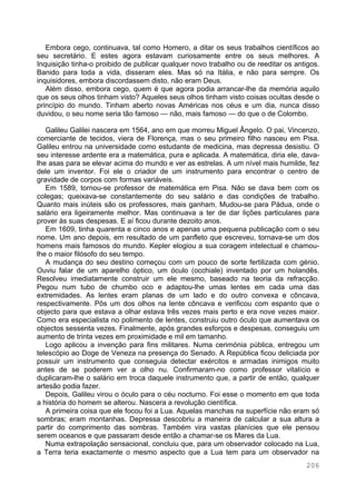 206
Embora cego, continuava, tal como Homero, a ditar os seus trabalhos científicos ao
seu secretário. E estes agora estavam curiosamente entre os seus melhores. A
Inquisição tinha-o proibido de publicar qualquer novo trabalho ou de reeditar os antigos.
Banido para toda a vida, disseram eles. Mas só na Itália, e não para sempre. Os
inquisidores, embora discordassem disto, não eram Deus.
Além disso, embora cego, quem é que agora podia arrancar-lhe da memória aquilo
que os seus olhos tinham visto? Aqueles seus olhos tinham visto coisas ocultas desde o
princípio do mundo. Tinham aberto novas Américas nos céus e um dia, nunca disso
duvidou, o seu nome seria tão famoso — não, mais famoso — do que o de Colombo.
Galileu Galilei nascera em 1564, ano em que morreu Miguel Ângelo. O pai, Vincenzo,
comerciante de tecidos, viera de Florença, mas o seu primeiro filho nasceu em Pisa.
Galileu entrou na universidade como estudante de medicina, mas depressa desistiu. O
seu interesse ardente era a matemática, pura e aplicada. A matemática, diria ele, dava-
lhe asas para se elevar acima do mundo e ver as estrelas. A um nível mais humilde, fez
dele um inventor. Foi ele o criador de um instrumento para encontrar o centro de
gravidade de corpos com formas variáveis.
Em 1589, tornou-se professor de matemática em Pisa. Não se dava bem com os
colegas; queixava-se constantemente do seu salário e das condições de trabalho.
Quanto mais inúteis são os professores, mais ganham. Mudou-se para Pádua, onde o
salário era ligeiramente melhor. Mas continuava a ter de dar lições particulares para
prover às suas despesas. E aí ficou durante dezoito anos.
Em 1609, tinha quarenta e cinco anos e apenas uma pequena publicação com o seu
nome. Um ano depois, em resultado de um panfleto que escreveu, tornava-se um dos
homens mais famosos do mundo. Kepler elogiou a sua coragem intelectual e chamou-
lhe o maior filósofo do seu tempo.
A mudança do seu destino começou com um pouco de sorte fertilizada com génio.
Ouviu falar de um aparelho óptico, um óculo (occhiale) inventado por um holandês.
Resolveu imediatamente construir um ele mesmo, baseado na teoria da refracção.
Pegou num tubo de chumbo oco e adaptou-lhe umas lentes em cada uma das
extremidades. As lentes eram planas de um lado e do outro convexa e côncava,
respectivamente. Pôs um dos olhos na lente côncava e verificou com espanto que o
objecto para que estava a olhar estava três vezes mais perto e era nove vezes maior.
Como era especialista no polimento de lentes, construiu outro óculo que aumentava os
objectos sessenta vezes. Finalmente, após grandes esforços e despesas, conseguiu um
aumento de trinta vezes em proximidade e mil em tamanho.
Logo aplicou a invenção para fins militares. Numa cerimónia pública, entregou um
telescópio ao Doge de Veneza na presença do Senado. A República ficou deliciada por
possuir um instrumento que conseguia detectar exércitos e armadas inimigos muito
antes de se poderem ver a olho nu. Confirmaram-no como professor vitalício e
duplicaram-lhe o salário em troca daquele instrumento que, a partir de então, qualquer
artesão podia fazer.
Depois, Galileu virou o óculo para o céu nocturno. Foi esse o momento em que toda
a história do homem se alterou. Nascera a revolução científica.
A primeira coisa que ele focou foi a Lua. Aquelas manchas na superfície não eram só
sombras; eram montanhas. Depressa descobriu a maneira de calcular a sua altura a
partir do comprimento das sombras. Também vira vastas planícies que ele pensou
serem oceanos e que passaram desde então a chamar-se os Mares da Lua.
Numa extrapolação sensacional, concluiu que, para um observador colocado na Lua,
a Terra teria exactamente o mesmo aspecto que a Lua tem para um observador na
 