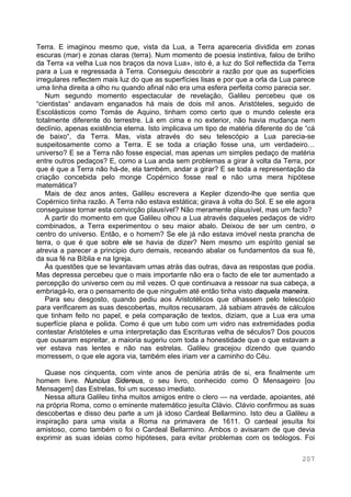 207
Terra. E imaginou mesmo que, vista da Lua, a Terra apareceria dividida em zonas
escuras (mar) e zonas claras (terra). Num momento de poesia instintiva, falou de brilho
da Terra «a velha Lua nos braços da nova Lua», isto é, a luz do Sol reflectida da Terra
para a Lua e regressada à Terra. Conseguiu descobrir a razão por que as superfícies
irregulares reflectem mais luz do que as superfícies lisas e por que a orla da Lua parece
uma linha direita a olho nu quando afinal não era uma esfera perfeita como parecia ser.
Num segundo momento espectacular de revelação, Galileu percebeu que os
“cientistas“ andavam enganados há mais de dois mil anos. Aristóteles, seguido de
Escolásticos como Tomás de Aquino, tinham como certo que o mundo celeste era
totalmente diferente do terrestre. Lá em cima e no exterior, não havia mudança nem
declínio, apenas existência eterna. Isto implicava um tipo de matéria diferente do de “cá
de baixo“, da Terra. Mas, vista através do seu telescópio a Lua parecia-se
suspeitosamente como a Terra. E se toda a criação fosse una, um verdadeiro…
universo? E se a Terra não fosse especial, mas apenas um simples pedaço de matéria
entre outros pedaços? E, como a Lua anda sem problemas a girar à volta da Terra, por
que é que a Terra não há-de, ela também, andar a girar? E se toda a representação da
criação concebida pelo monge Copérnico fosse real e não uma mera hipótese
matemática?
Mais de dez anos antes, Galileu escrevera a Kepler dizendo-lhe que sentia que
Copérnico tinha razão. A Terra não estava estática; girava à volta do Sol. E se ele agora
conseguisse tornar esta convicção plausível? Não meramente plausível, mas um facto?
A partir do momento em que Galileu olhou a Lua através daqueles pedaços de vidro
combinados, a Terra experimentou o seu maior abalo. Deixou de ser um centro, o
centro do universo. Então, e o homem? Se ele já não estava imóvel nesta prancha de
terra, o que é que sobre ele se havia de dizer? Nem mesmo um espírito genial se
atrevia a parecer a principio duro demais, receando abalar os fundamentos da sua fé,
da sua fé na Bíblia e na Igreja.
Às questões que se levantavam umas atrás das outras, dava as respostas que podia.
Mas depressa percebeu que o mais importante não era o facto de ele ter aumentado a
percepção do universo cem ou mil vezes. O que continuava a ressoar na sua cabeça, a
embriagá-lo, era o pensamento de que ninguém até então tinha visto daquela maneira.
Para seu desgosto, quando pediu aos Aristotélicos que olhassem pelo telescópio
para verificarem as suas descobertas, muitos recusaram. Já sabiam através de cálculos
que tinham feito no papel, e pela comparação de textos, diziam, que a Lua era uma
superfície plana e polida. Como é que um tubo com um vidro nas extremidades podia
contestar Aristóteles e uma interpretação das Escrituras velha de séculos? Dos poucos
que ousaram espreitar, a maioria sugeriu com toda a honestidade que o que estavam a
ver estava nas lentes e não nas estrelas. Galileu gracejou dizendo que quando
morressem, o que ele agora via, também eles iriam ver a caminho do Céu.
Quase nos cinquenta, com vinte anos de penúria atrás de si, era finalmente um
homem livre. Nuncius Sidereus, o seu livro, conhecido como O Mensageiro [ou
Mensagem] das Estrelas, foi um sucesso imediato.
Nessa altura Galileu tinha muitos amigos entre o clero — na verdade, apoiantes, até
na própria Roma, como o eminente matemático jesuíta Clávio. Clávio confirmou as suas
descobertas e disso deu parte a um já idoso Cardeal Bellarmino. Isto deu a Galileu a
inspiração para uma visita a Roma na primavera de 1611. O cardeal jesuíta foi
amistoso, como também o foi o Cardeal Bellarmino. Ambos o avisaram de que devia
exprimir as suas ideias como hipóteses, para evitar problemas com os teólogos. Foi
 