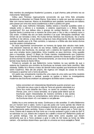 208
feito membro da prestigiosa Academia Lyuceana, a qual chamou pela primeira vez ao
instrumento “telescópio”.
Voltou para Florença ingenuamente convencido de que tinha feito amizades
duradouras e influentes na Cidade Eterna. Esta talvez a razão por que ele começou a
falar com menos reservas. Atacou os Aristotélicos sem piedade, escrevendo em italiano
para passar por cima dos secos académicos e atrair o público em geral.
Apesar das suas melhores intenções, Galileu estava a levantar questões sobre a
relação entre a ciência e a revelação, o sistema copernicano e a Bíblia. Seriam
compatíveis? Em sua defesa citou o gracejo do cardeal Barónio: «O propósito do
Espírito Santo é ensinar-nos a maneira de irmos para o Céu e não a maneira como o
Céu anda». A Bíblia não era um texto científico e as suas “afirmações científicas” não
tinham de ser tomadas à letra. Há muitas formas literárias nas Escrituras. Se a teoria
científica é má ciência, a boa ciência corrigi-la-á mais eficazmente. Ela não representa
qualquer desafio para a fé. Pelo contrário, a natureza e a Bíblia são dois textos divinos
que não podem contradizer-se.
Os seus argumentos convenceriam os homens da Igreja dois séculos mais tarde,
mas deixaram reservas ao clero do seu tempo. Galileu parecia estar a contradizer o
sentido óbvio das Escrituras. Ao avançar com o sistema de Copérnico como mais do
que uma simples teoria matemática, tinha invadido os seus domínios. Uma questão
para a Inquisição, talvez? O Bispo de Fisole mandou imediatamente que Copérnico
fosse encarcerado. Sua Eminência ficou desolado quando lhe disseram que Copérnico
já tinha morrido há setenta anos. Premonitoriamente, um dos livros de Galileu foi parar à
temida Casa Santa do Santo Ofício.
Tinham-no avisado de que Bellarmino nunca hesitara na sua opinião de que o
sistema de Copérnico era contrário às Escrituras se tomado como facto científico. Não
obstante, Galileu foi a Roma e tratou de demolir todos aqueles que levantavam dúvidas
sobre Copérnico. Mas até ele próprio, tão ingénuo em relação às coisas do mundo,
começava a apanhar com o fumo da pólvora.
Um padre seu simpatizante mandou-lhe uma cópia de uma carta que tinha recebido
de Bellarmino. Segundo o cardeal, quando os padres e todos os investigadores
modernos das Escrituras analisam as passagens da Bíblia sobre o assunto
todos concordam em interpretá-las literalmente quando ensinam que
o Sol está nos céus e gira à volta da Terra em grande velocidade e a
Terra fica muito distante dos Céus, no centro do universo, imóvel.
Pensai, pois, com a vossa sensatez, se a Igreja pode tolerar que as
Escrituras sejam interpretadas de maneira contrária à dos santos
Padres e de todos os comentadores, tanto latinos como gregos […]
As Escrituras dizem «E o sol nasce e o sol põe-se»
Galileu leu-a uma centena de vezes. Continuava a não acreditar. O velho Bellarmino
era um homem bom e sábio. Como é que ele podia crer numa opinião tão infantil do
Velho Testamento? Sua Eminência prosseguia dizendo que qualquer pessoa, guiando-
se simplesmente pelos sentidos, ficava a saber de forma segura que a Terra não se
move. Estaria ele à espera de ficar tonto se o mundo andasse a girar à volta do Sol? E
se estivesse na Lua, estaria ele à espera de a sentir a mover-se? Bellarmino podia ser
um grande teólogo, mas de astronomia sabia tanto como aqueles que diziam
seriamente que se a Terra andasse a girar à volta do Sol todas as torres da Itália
cairiam. «Os sentidos diziam-lhes» que tudo no universo se movia excepto a Terra!
 