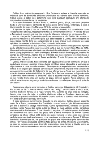 209
Galileu ficou realmente preocupado. Sua Eminência estava a dizer-lhe que não se
metesse com as Escrituras enquanto pontificava na ciência sem prática nenhuma.
Ficava agora a saber que Bellarmino não teria qualquer escrúpulo em silenciá-lo
mandando-o apresentar-se na Inquisição.
Foi o que aconteceu. O Papa Paulo V, piedoso, gordo, míope, com uma pequena
barba e um fino bigode, conhecido de toda a gente como filisteu, endereçou o caso à
Congregação do Index. Em Março de 1616 foi tomada uma decisão.
A opinião de que o Sol é o centro imóvel do universo foi considerada como
«disparatada e absurda, filosoficamente falsa e formalmente herética». A opinião de que
a Terra não é o centro e de que gira e roda foi tida como pelo menos «errónea na fé»
Mas as crenças de Copérnico é que foram censuradas e não Galileu. No entanto, o
papa deu instruções a Bellarmino para que este dissesse a Galileu para abandonar as
suas ideias. Senão teria de comprometer-se a não ensinar nem defender as suas
opiniões, nem sequer a discuti-las. Caso contrário, seria preso.
Embora convencido da sua ortodoxia, Galileu deu as necessárias garantias. Apenas
pediu a Bellarmino que lhe escrevesse uma carta, o que ele fez em 26 de Maio de 1616.
O cardeal testemunhava o facto de que ele não tinha sido obrigado a retractar-se nem a
sofrer qualquer penitência. Nem foi obrigado a deixar as suas investigações, mesmo no
campo da astronomia. Apenas lhe foi ordenado que não ensinasse ou defendesse o
sistema de Copérnico como se fosse verdadeiro. E este foi posto no Index, onde
permaneceu até 1822.
Galileu, mal de saúde, ficou contente por aquela provação ter terminado. O que o
perturbava era que «espíritos criados livres por Deus sejam obrigados a submeter-se
abjectamente a uma vontade exterior». Ele é que era o especialista em astronomia e
estava a ser julgado por pessoas sem qualquer competência. O papa tinha sancionado
pessoalmente a opinião de Bellarmino de que afirmar que a Terra tem movimento de
rotação é contra a doutrina infalível da Igreja. Se a Terra se movesse, o Céu não seria
“lá em cima“ nem o Inferno “lá em baixo“. Toda a doutrina sobre as Coisas Últimas teria
de ser revista. Como dizia um auxiliar do papa, com um suspiro: Agora estamos «de
volta à terra firme em segurança e não temos de voar com ela quais formigas à volta de
um balão».
Passaram-se alguns anos tranquilos e Galileu escreveu Il Saggiatore (O Ensaiador).
Era o ano de 1623. Nesse mesmo ano o seu “amigo”, de cinquenta e cinco anos,
Cardeal Barberini tornou-se o Papa Urbano VIII. Durante os onze dias da votação,
houve uma onda de calor; a malária abateu-se sobre o Conclave. Morreram oito
cardeais e quarenta auxiliares. O próprio Urbano contraiu a doença, mas sobreviveu.
Foi a ele que Galileu dedicou o seu livro.
O papa apreciou o cumprimento. Quando, no ano seguinte, Galileu, já com sessenta
anos, foi a Roma, presenteou Sua Santidade com um microscópio. Urbano espreitou
por ele e abanou a cabeça maravilhado. Como agradecimento, ofereceu ao grande
cientista vários Agnus Dei contra actos de Deus e, mais valiosos ainda, conselhos
contra os actos dos homens. O que disse foi o seguinte: «Podeis ter provas irrefutáveis
do movimento da Terra. Isso não prova que a Terra realmente se mova». Galileu
arregalou os olhos. «Deus está acima da razão humana; e uma coisa que parece
perfeitamente razoável aos homens, pode revelar-se um disparate a Deus». E Urbano
continuou dizendo que ele, na qualidade de papa, era responsável pela salvação das
almas. Por vezes a discussão científica fazia perigar as almas. O sistema Copernicano,
se não for tomado como pura invenção matemática, pode lançar a dúvida sobre as
Escrituras. Se isso acontecesse, teria de tomar medidas para o destruir.
 