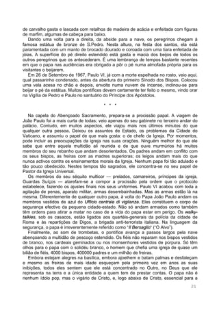 21
de carvalho gasta e lascada com retalhos de madeira de acácia e enfeitada com figuras
de marfim, algumas de cabeça para baixo.
Dando uma volta para a direita, da abside para a nave, os peregrinos chegam à
famosa estátua de bronze de S.Pedro. Nesta altura, na festa dos santos, ela está
paramentada com um manto de brocado dourado e coroada com uma tiara enfeitada de
jóias. A superfície do pé direito estendido está gasta e macia dos beijos de todos os
outros peregrinos que os antecederam. É uma lembrança de tempos bastante recentes
em que o papa nas audiências era obrigado a pôr o pé numa almofada própria para os
visitantes o beijarem.
Em 26 de Setembro de 1967, Paulo VI, já com a morte espelhada no rosto, veio aqui,
qual passarinho condenado, antes da abertura do primeiro Sínodo dos Bispos. Colocou
uma vela acesa no chão e depois, envolto numa nuvem de incenso, inclinou-se para
beijar o pé da estátua. Muitos pontífices devem certamente ter feito o mesmo, vindo orar
na Vigília de Pedro e Paulo no santuário do Príncipe dos Apóstolos.
* * *
Na capela do Abençoado Sacramento, prepara-se a procissão papal. A viagem de
João Paulo foi a mais curta de todas; veio apenas do seu gabinete no terceiro andar do
palácio. Contudo, em muitos aspectos, ele viajou mais nos últimos minutos do que
qualquer outra pessoa. Deixou os assuntos de Estado, os problemas da Cidade do
Vaticano, e assumiu o papel de que mais gosta: o de chefe da Igreja. Por momentos,
pode incluir as preocupações da igreja nas suas orações. Ninguém melhor do que ele
sabe que entre aquela multidão ali reunida e de que ouve murmúrios há muitos
membros do seu rebanho que andam desorientados. Os padres andam em conflito com
os seus bispos, as freiras com as madres superioras; os leigos andam mais do que
nunca activos contra os ensinamentos morais da Igreja. Nenhum papa foi tão adulado e
tão pouco obedecido. Nestes tempos tão sagrados, ele concentra-se no seu papel de
Pastor da Igreja Universal.
Os membros do seu séquito multicor — prelados, camareiros, príncipes da igreja,
Guardas Suíços — atarefam-se a compor a procissão pela ordem que o protocolo
estabelece, fazendo os ajustes finais nos seus uniformes. Paulo VI acabou com toda a
agitação de penas, aparato militar, armas desembainhadas. Mas as armas estão lá na
mesma. Diferentemente de qualquer outro papa, à volta do Papa João Paulo andam os
membros vestidos de azul do Ufficio centrale di vigilanza. Eles constituem o corpo de
segurança efectivo da pequena cidade-estado. Não só andam armados como também
têm ordens para atirar a matar no caso de a vida do papa estar em perigo. Os walky-
talkies, sob os casacos, estão ligados aos quartéis-generais da polícia da cidade de
Roma e às repartições da Digos, a brigada anti-terrorista italiana. Na linguagem da
segurança, o papa é irreverentemente referido como “Il Bersaglio“ (“O Alvo”).
Finalmente, ao som de trombetas, o pontífice avança a passos largos pela nave
abençoando a multidão de pescoço estendido. Os fiéis não reparam nos bispos vestidos
de branco, nos cardeais geminados ou nos monsenhores vestidos de púrpura. Só têm
olhos para o papa com o solidéu branco, o homem que chefia uma igreja de quase um
bilião de fiéis, 4000 bispos, 400000 padres e um milhão de freiras.
Embora estejam alegres na basílica, embora ajoelhem e batam palmas e desfaleçam
e mesmo as freiras de mais idade esqueçam pela primeira vez em anos as suas
inibições, todos eles sentem que ele está concentrado no Outro, no Deus que ele
representa na terra e a única entidade a quem tem de prestar contas. O papa não é
nenhum ídolo pop, mas o vigário de Cristo, e, logo abaixo de Cristo, essencial para a
 