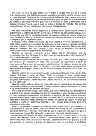 210
Os pontos de vista do papa sobre Deus e sobre a relação entre ciência e religião
eram tão absurdos que Galileu não seguiu o excelente conselho que lhe estavam a dar
ao mais alto nível. Realmente foi bom da parte de Urbano ter tirado algum tempo aos
seus projectos de construção: os palácios Barberini, para os quais foi buscar materiais
ao Coliseu, a colonada de Bernini que envolve a Praça de S.Pedro, o baldachino sob a
cúpula de Miguel Ângelo, para o qual foi roubar o bronze do Panteão. Os romanos
diziam furiosos: «O que os Bárbaros não fizeram, fê-lo Barberini».
Um tanto confundido, Galileu regressou a Florença onde, pouco depois, estava a
trabalhar em O Sistema do Mundo. Como o pôs em forma de diálogo platónico, pensou,
sem dúvida, que isto lhe permitiria esconder as suas convicções, ao mesmo tempo que
batia na oposição. Depois de terminado, faltava apenas obter a licença de publicação e,
como precaução, o Imprimatur papal.
Satisfeito, voltou a Roma onde uma vez mais Urbano o recebeu calorosamente. O
papa voltou a realçar a necessidade de fazer saber a toda a gente a natureza hipotética
das suas opiniões. Quanto ao livro, Galileu devia talvez intitulá-lo Diálogo dos Dois
Principais Sistemas. Sim, sim, prometeu o papa, ele próprio escreveria um prefácio,
salientando a natureza experimental da empresa.
Quando os censores receberam a sua cópia, ficaram perturbados com os
comentários. Mas Sua Santidade tinha dado a sua aprovação ao livro, não é verdade? E
não ia ele até escrever o prefácio?
Houve inevitáveis demoras na publicação, de modo que Galileu o mandou imprimir
em Florença em Fevereiro de 1632. Fez sensação. Os argumentos a favor do
movimento da Terra eram apresentados magistralmente. No diálogo, o ponto de vista
aristotélico era posto na boca de Simplício, um idiota cujas ideias correspondiam
exactamente às do papa, tal como ele as exprimira naquela entrevista com o autor uns
anos antes.
Quando Urbano teve conhecimento deste insulto aparentemente premeditado, ficou
furioso. Entregou o caso ao Santo Ofício e mandou o autor apresentar-se
imediatamente em Roma. Quando Galileu, agora com quase setenta anos, respondeu
alegando, com verdade, a falta de saúde, Urbano insistiu: ou ele vinha voluntariamente
ou viria agrilhoado.
Quando chegou a Roma, depois de vinte e três dias na estrada, teve de esperar dois
meses pelo começo da sua provação. O tempo passava devagar. Ouviram-no a chorar
duas noites seguidas com as dores da ciática.
O seu espírito infantil nunca o abandonou. Esperava realmente poder defender-se a
si próprio e até discutir sensatamente com os inquisidores, como se estes cavalheiros
do clero estivessem interessados em descobrir a verdade. De facto, não se pareciam
em nada com os seus colegas professores com quem ele tinha discutido nos salões de
ricas damas romanas. Trazia consigo uma espécie de apólice de seguro. Há anos que
guardava a carta de Bellarmino fechada a sete chaves precisamente para uma
emergência como esta.
Quando o julgamento começou, em Abril de 1633, transferiram-no da Embaixada da
Toscânia para a Casa do Santo Ofício. A audiência realizou-se na sala superior de um
convento dominicano. Foi logo informado de que a Inquisição não estava ali para o
ouvir, mas para o julgar. Ele não podia ver as provas nem ouvir as testemunhas.
A sua principal infracção foi violar a sentença de 1616, nomeadamente, a de não
discutir nem escrever sobre o sistema Copernicano. Galileu pediu perdão a Suas
Eminências, mas tinha uma carta do falecido Cardeal Bellarmino que provava que só
fora proibido de defender a opinião de Copérnico como se ela fosse a verdadeira
 