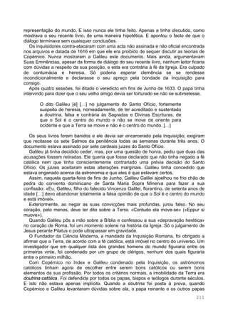 211
representação do mundo. E isso nunca ele tinha feito. Apenas a tinha discutido, como
mostrava o seu recente livro, de uma maneira hipotética. E apontou o facto de que o
diálogo terminava sem quaisquer conclusões.
Os inquisidores contra-atacaram com uma acta não assinada e não oficial encontrada
nos arquivos e datada de 1616 em que ele era proibido de sequer discutir as teorias de
Copérnico. Nunca mostraram a Galileu este documento. Mais ainda, argumentavam
Suas Eminências, apesar da forma de diálogo do seu recente livro, nenhum leitor ficaria
com dúvidas a respeito da sua posição, e esta era contrária à fé da Igreja. Era culpado
de contumácia e heresia. Só poderia esperar clemência se se rendesse
incondicionalmente e declarasse o seu apreço pela bondade da Inquisição para
consigo.
Após quatro sessões, foi ditado o veredicto em fins de Junho de 1633. O papa tinha
intervindo para dizer que o seu velho amigo devia ser torturado se não se submetesse.
O dito Galileu [é] […] no julgamento do Santo Ofício, fortemente
suspeito de heresia, nomeadamente, de ter acreditado e sustentado
a doutrina, falsa e contrária às Sagradas e Divinas Escrituras, de
que o Sol é o centro do mundo e não se move de oriente para
ocidente e que a Terra se move e não é o centro do mundo. […]
Os seus livros foram banidos e ele devia ser encarcerado pela Inquisição; exigiram
que recitasse os sete Salmos da penitência todas as semanas durante três anos. O
documento estava assinado por sete cardeais juizes do Santo Ofício.
Galileu já tinha decidido ceder, mas, por uma questão de honra, pediu que duas das
acusações fossem retiradas. Ele queria que fosse declarado que não tinha negado a fé
católica nem que tinha conscientemente contrariado uma prévia decisão do Santo
Ofício. Os juizes aceitaram estas alterações marginais. Galileu tinha concedido que
estava enganado acerca da astronomia e que eles é que estavam certos.
Assim, naquela quarta-feira de fins de Junho, Galileu Galilei ajoelhou no frio chão de
pedra do convento dominicano de Santa Maria Sopra Minerva para fazer a sua
confissão: «Eu, Galileu, filho do falecido Vincenzo Galilei, florentino, de setenta anos de
idade […] devo abandonar totalmente a falsa opinião de que o Sol é o centro do mundo
e está imóvel».
Exteriormente, ao negar as suas convicções mais profundas, jurou falso. No seu
coração, pelo menos, deve ter dito sobre a Terra: «Contudo ela move-se» («Eppur si
muove»).
Quando Galileu pôs a mão sobre a Bíblia e confessou a sua «depravação herética»
no coração de Roma, foi um momento solene na história da Igreja. Só o julgamento de
Jesus perante Pilatus o pode ultrapassar em gravidade.
O Fundador da Ciência Moderna, a mandado da Inquisição Romana, foi obrigado a
afirmar que a Terra, de acordo com a fé católica, está imóvel no centro do universo. Um
investigador que em qualquer lista dos grandes homens do mundo figuraria entre os
primeiros vinte, foi condenado por um grupo de clérigos, nenhum dos quais figuraria
entre o primeiro milhão.
Com Copérnico no Index e Galileu condenado pela Inquisição, os astrónomos
católicos tinham agora de escolher entre serem bons católicos ou serem bons
elementos da sua profissão. Por todos os critérios normais, a imobilidade da Terra era
doutrina católica. Foi defendida por todos os papas, bispos e teólogos durante séculos.
E isto não estava apenas implícito. Quando a doutrina foi posta à prova, quando
Copérnico e Galileu levantaram dúvidas sobre ela, o papa reinante e os outros papas
 